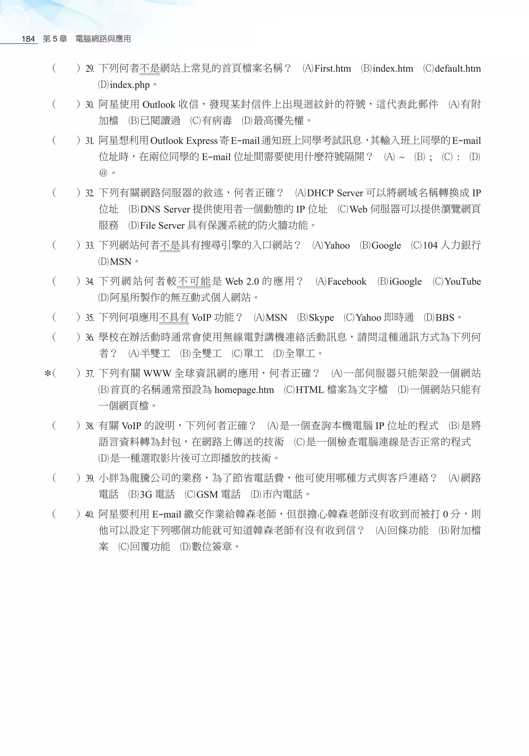 第 5 章　電腦網路與應用184
（ ）l	下列何者不是網站上常見的首頁檔案名稱？　酎First.htm　酏index.htm　釕default.htm
釢index.php。
（ ）;	阿星使用 Outlook 收信，發現某封信件上出現迴紋針的符號，這代表此郵件　酎 有附
加檔　酏已閱讀過　釕有病毒　釢最高優先權。
（ ）z	阿星想利用Outlook Express寄E-mail通知班上同學考試訊息，其輸入班上同學的E-mail
位址時，在兩位同學的 E-mail 位址間需要使用什麼符號隔開？　酎 ~　酏 ;　釕 :　釢
＠。
（ ）x	下列有關網路伺服器的敘述，何者正確？　酎DHCP Server 可以將網域名稱轉換成 IP
位址　酏DNS Server 提供使用者一個動態的 IP 位址　釕Web 伺服器可以提供瀏覽網頁
服務　釢File Server 具有保護系統的防火牆功能。
（ ）c	下列網站何者不是具有搜尋引擎的入口網站？　酎Yahoo　酏Google　釕104 人力銀行
釢MSN。
（ ）v	下列網站何者較不可能是 Web 2.0 的應用？　酎Facebook　酏iGoogle　釕YouTube
釢阿星所製作的無互動式個人網站。
（ ）b	下列何項應用不具有 VoIP 功能？　酎MSN　酏Skype　釕Yahoo 即時通　釢BBS。
（ ）n	學校在辦活動時通常會使用無線電對講機連絡活動訊息，請問這種通訊方式為下列何
者？　酎半雙工　酏全雙工　釕單工　釢全單工。
（ ）m	下列有關 WWW 全球資訊網的應用，何者正確？　酎 一部伺服器只能架設一個網站
酏首頁的名稱通常預設為 homepage.htm　釕HTML 檔案為文字檔　釢一個網站只能有
一個網頁檔。
（ ）,	有關 VoIP 的說明，下列何者正確？　酎 是一個查詢本機電腦 IP 位址的程式　酏 是將
語言資料轉為封包，在網路上傳送的技術　釕 是一個檢查電腦連線是否正常的程式　
釢是一種選取影片後可立即播放的技術。
（ ）.	小胖為龍騰公司的業務，為了節省電話費，他可使用哪種方式與客戶連絡？　酎 網路
電話　酏3G 電話　釕GSM 電話　釢市內電話。
（ ）/	阿星要利用 E-mail 繳交作業給韓森老師，但很擔心韓森老師沒有收到而被打 0 分，則
他可以設定下列哪個功能就可知道韓森老師有沒有收到信？　酎回條功能　酏附加檔
案　釕回覆功能　釢數位簽章。
 