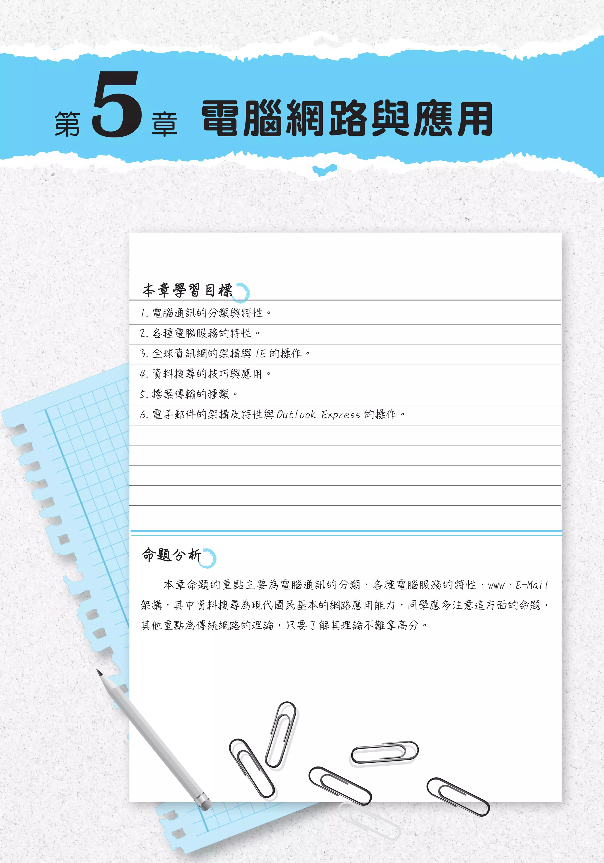 5 電腦網路與應用
1.	電腦通訊的分類與特性。
2.	各種電腦服務的特性。
3.	全球資訊網的架構與 IE 的操作。
4.	資料搜尋的技巧與應用。
5.	檔案傳輸的種類。
6.	電子郵件的架構及特性與 Outlook Express 的操作。
本章學習目標
命題分析
第 章
本章命題的重點主要為電腦通訊的分類、各種電腦服務的特性、www、E-Mail
架構，其中資料搜尋為現代國民基本的網路應用能力，同學應多注意這方面的命題，
其他重點為傳統網路的理論，只要了解其理論不難拿高分。
 