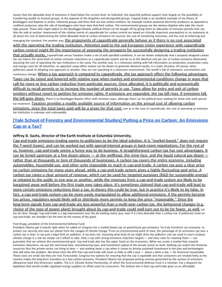 means that the allowable level of emissions is fixed below the current level. As indicated, the expected political support rests largely on the possibility of 
transferring wealth to favored groups, at the expense of the forgotten and disregarded groups. Cap​and trade is an excellent example of my theory of 
Bootleggers and Baptists in action. Industrial groups and firms that are low carbon emitters, for example nuclear powered electricity producers as opposed to 
coal​fired producers, play the role of bootleggers who favor laws that limit carbon. The environmental groups are the obvious Baptists who take the moral 
high ground. Those who might object to the Bootlegger/Baptist political threat can be bought off by giving them an allocation of emission permits that can 
then be sold at auction. Assessment of the relative merits of cap​and​trade for carbon control are based on critically important assumptions or no statement at 
all about the cost of determining the initial allowable level of carbon emissions for sources, the cost of monitoring outcomes, and the cost of enforcing and 
managing the standard. Put another way, ​the proponents of cap​and​trade generally behave as if there is no cost associated 
with the operating the trading institution. Attention paid to the sad European Union experience with cap​andtrade 
carbon control might lift the importance of assessing the prospects for successfully designing a trading institution 
that actually works. ​Cap​and​Trade versus Taxation Under a set of well specified conditions, it can be shown analytically that a properly designed carbon 
tax can induce the same level of carbon emission reductions as a capand​trade system and do so at the identical cost per ton of carbon emissions eliminated, 
assuming the cost of operating the two institutions is the same. Put another way, in a classroom setting with full information on production, production costs, 
and energy costs for all industries, an approach using either system can be shown to generate identical results, in a static situation. Of course, when 
politicians speak of adopting one approach or another, they are not operating in a classroom environment. The world is full of unknowns, uncertainties and 
continuous change. ​When a tax approach is compared to cap​and​trade, the tax approach offers the following advantages: 
Taxes can be raised and lowered with relative ease when market and environmental conditions change in ways that 
call for more or less carbon reduction from particular sources. Once allocated, it is politically and economically 
difficult to recall permits or to increase the number of permits in use. Taxes allow for entry and exit of carbon 
emitters without resort to petition for emission rights. If emissions are expanded, the tax bill rises. If emissions fall, 
the bill goes down.​ There is no Bootlegger/Baptist effect with emission taxes, although there can be political favor seeking for those who seek special 
tax treatment. ​Taxation provides a readily available source of information on the annual cost of allowing carbon 
emissions, since the total taxes paid will be a proxy for that cost.​ Just as in the case of cap​and​trade, the cost of operating an emission 
tax institution is unknown and unknowable. 
[Yale School of Forestry and Environmental Studies] Putting a Price on Carbon: An Emissions 
Cap or a Tax? 
Jeffrey D. Sachs, director of the Earth Institute at Columbia University. 
Cap-and-trade emissions trading seems to politicians to be the ideal solution. It is “market-based,” does not require 
the T-word (taxes), and can be worked out with special-interest groups in back-room negotiations. For the rest of 
us, however, cap-and-trade seems a funny way to do business. A straightforward carbon tax has vast advantages. It 
can be levied upstream at a few dozen places — at the wellhead, the mine face, and the liquid natural gas depot — 
rather than at thousands or tens of thousands of businesses. A carbon tax covers the entire economy, including 
automobiles, household use, and other units impossible to reach in cap-and-trade. A carbon tax puts a clear price 
on carbon emissions for many years ahead, while a cap-and-trade system gives a highly fluctuating spot price. A 
carbon tax raises a clear amount of revenue, which can be used for targeted purposes (R&D for sustainable energy) 
or rebated to the public in one way or another, while the revenues from a cap-and-trade system are likely to be 
bargained away well before the first trade ever takes place. It’s sometimes claimed that cap-and-trade will lead to 
more certain emissions reductions than a tax. In theory this could be true, but in practice it’s likely to be false. In 
fact, a cap-and-trade system can be more easily manipulated to allow additional emissions; if the permits become 
too pricey, regulators would likely sell or distribute more permits to keep the price “reasonable.” Since the 
long-term signals from cap-and-trade are less powerful than a multi-year carbon tax, the behavioral changes (e.g. 
choice of the type of power plant) brought about by cap-and-trade could well turn out to be far fewer, as well.​ Let 
me be clear, though. Cap-and-trade is a big improvement over the do-nothing status quo, even if it’s less desirable than a carbon tax. If politicians insist on 
cap-and-trade, we shouldn’t let the best be the enemy of the good.  
Fred Krupp, president of the Environmental Defense Fund. 
President Obama got it exactly right when he called on Congress for a market-based cap on greenhouse gas emissions “to truly transform our economy, to 
protect our security and save our planet from the ravages of climate change.”From an environmental point of view, the advantage of an emissions cap over a 
carbon tax is clear: A cap puts a legal limit on pollution. A tax does not. Guessing what level of tax might drive the pollution cuts we need to avert runaway 
climate change is a risk we simply can’t afford to take. Only a cap with strong emissions reduction targets — and clear rules for meeting them — can 
guarantee that we achieve the environmental goal. Cap-and-trade also has the upper hand on the economics. When we create a market that rewards 
emissions reductions, we put the vast know-how, manufacturing base, and investment capital of the private sector to work. Nothing can match the immense 
resources that the private sector can bring to bear — and nothing beats a cap when it comes to driving sustained investment in the jobs and technologies 
that will solve the problem. We know from the EPA that cap-and-trade will mean as little as $98 a year — about a dime a day — for American households. 
Those costs are small, but they are real. Fortunately, Congress has options for ensuring that the cap is equitable and that consumers are treated fairly as the 
country makes the long-term transition to a low-carbon economy. President Obama has proposed putting revenue generated by the auction of emissions 
allowances back into Americans’ wallets. The U.S. Climate Action Partnership, of which the Environmental Defense Fund is a member, has a blueprint for 
legislation that would enable regulated energy suppliers to offset costs for consumers. The bottom line is that cap-and-trade gives us an affordable 
 