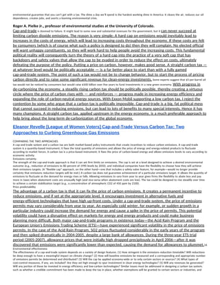 environmental guarantee that you can’t get with a tax. The dime a day we’ll spend is the hardest working dime in America: It cleans the air, reduces our oil 
dependence, creates jobs, and averts a looming environmental crisis. 
Roger A. Pielke Jr., professor of environmental studies at the University of Colorado. 
Cap-and-trade​ is doomed to failure. It might lead to some new and substantial revenues for the government, but it ​can never succeed at 
limiting carbon dioxide emissions. The reason is very simple: A hard cap on emissions would inevitably lead to 
increases in the costs of energy, which will lead to increasing costs throughout the economy. If these costs are felt 
by consumers (which is of course what such a policy is designed to do) then they will complain. No elected official 
will want unhappy constituents, so they will work hard to help people avoid the increasing costs. This fundamental 
political reality will consequently turn the theory of a hard cap into the practice of a very soft cap that has 
backdoors and safety valves that allow the cap to be evaded in order to reduce the effect on costs, ultimately 
defeating the purpose of the policy. Putting a price on carbon, however, makes good sense. A straight carbon tax — 
at whatever level would be politically acceptable — is a far better place to start than with a fully gamed 
cap-and-trade system. The point of such a tax would not be to change behavior, but to start the process of pricing 
carbon directly and to raise some significant revenue for clean-energy investments.​ Some experts suggest that $5-per-barrel oil 
tax would not be noticed by consumers but would raise $500 billion over five years to fund investments in a new green economy. ​With progress in 
de-carbonizing the economy, a steadily rising carbon tax should be politically possible, thereby creating a virtuous 
circle where the price of carbon rises with — and reinforces — progress made in increasing energy efficiency and 
expanding the role of carbon-neutral energy sources. With Exxon Mobil supporting a low carbon tax, I reject the 
contention by some who argue that a carbon tax is politically impossible. Cap-and-trade is a big, fat political mess 
that cannot succeed in reducing emissions, but can lead to lots of benefits to many special interests. Hence it has 
many champions. A straight carbon tax, applied upstream in the energy economy, is a much preferable approach to 
help bring about the long-term de-carbonization of the global economy.  
Eleanor Revelle [League of Women Voters] Cap­and­Trade Versus Carbon Tax: Two 
Approaches to Curbing Greenhouse Gas Emissions 
COMPARING THE TWO APPROACHES 
A cap-and-trade system and a carbon tax are both market-based policy instruments that create incentives to reduce carbon emissions. A cap-and-trade 
system is a quantity-based instrument; it fixes the total quantity of emissions and allows the price of energy and energy-related products to fluctuate 
according to market forces. A carbon tax is a price-based instrument; it fixes the price of carbon-based energy and allows emissions levels to vary according to 
economic activity. 
Emissions certainty 
The strength of the cap-and-trade approach is that it can set firm limits on emissions. The cap is set at a level designed to achieve a desired environmental 
outcome (e.g., reduction of emissions to 80 percent of 1990 levels by 2050), and individual companies have the flexibility to choose how they will achieve 
their emissions targets. (A "flexible cap" approach, on the other hand—one that includes a safety valve feature, for example—would no longer provide 
certainty that emissions reduction targets will be met.) A carbon tax does not guarantee achievement of a particular emissions target. It allows the quantity of 
emissions to fluctuate as the demand for energy rises or falls. Allowing emissions to vary from year to year gives firms the flexibility to abate less and pay 
more in taxes when abatement costs are unusually high (and vice-versa when abatement costs are low). The tax could be designed to rise steadily over time 
to achieve a certain stabilization target (e.g., a concentration of atmospheric CO2 of 450 ppm by 2100). 
Price predictability 
The advantage of a carbon tax is that it can fix the price of carbon emissions. It creates a permanent incentive to 
reduce emissions, and if set at the appropriate level, it encourages investment in alternative fuels and 
energy-efficient technologies that have high up-front costs. Under a cap-and-trade system, the price of emissions 
permits may vary considerably from year to year. An especially cold winter, for example, or sudden growth in a 
particular industry could increase the demand for energy and cause a spike in the price of permits. This potential 
volatility could have a disruptive effect on markets for energy and energy products and could make business 
planning more difficult. Both major cap-and-trade programs in existence today—the Acid Rain Program and the 
European Union's Emissions Trading Scheme (ETS)—have experienced significant volatility in the price of emissions 
permits. In the case of the Acid Rain Program, SO2 prices fluctuated considerably in the early years of the program 
and then spiked dramatically in 2004-2005, despite a large bank of allowances. During the three-year ETS trial 
period (2005-2007), allowance prices that were initially high dropped precipitously in April 2006—after it was 
discovered that emissions were significantly lower than expected, causing the demand for allowances to plummet.​16 
Environmental effectiveness 
The effectiveness of a cap-and-trade system depends on a variety of design features. (1) How stringent is the emissions reduction timetable? Will reductions 
be deep enough to have a meaningful impact on climate change? (2) How will baseline emissions be measured and a corresponding and appropriate number 
of emissions permits be determined and distributed? (3) Will the cap be applied economy-wide or to only certain sectors or sources? (4) What types of 
cost-control measures, if any, are included? Are they set high enough to spur investment in clean energy technologies? (5) Will any revenues be generated? 
Will any portion of these be invested in energy efficiency and low-carbon technologies? Similar issues must be addressed in designing a carbon tax system, 
such as whether a credible commitment has been made to keep the tax in place, whether exemptions will be granted to certain sectors or industries, and 
 