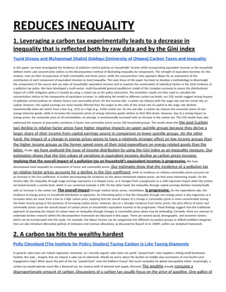 REDUCES INEQUALITY 
1. Leveraging a carbon tax experimentally leads to a decrease in 
inequality that is reflected both by raw data and by the Gini index 
Yazid Dissou and Muhammad Shahid Siddiqui [University of Ottawa] Carbon Taxes and Inequality 
 
In this paper, we have investigated the incidence of pollution control policies on households’ income while incorporating equivalent incomes as the household 
welfare metric and concentration indices as the decomposition method of illustrating inequality by components. The strength of equivalent incomes, for this 
analysis, rests on their incorporation of both commodity and factor prices, while the concentration ratio approach allows for an assessment of the 
contribution of each component of equivalent incomes to total inequality. The main focus of this paper has been to develop a methodology to disentangle 
the components of the source and use sides of households’ equivalent incomes and to examine the continuation of individual factors in the total incidence of 
a pollution tax policy. We have developed a multi-sector, multi-household general equilibrium model of the Canadian economy to assess the distributional 
impact of a GHG mitigation policy in Canada by using a carbon tax as the policy instrument. The simulation results are then used to calculate the 
concentration indices of the components of equivalent incomes. In calibrating the model to different carbon tax levels, our CGE results suggest strong impacts 
of pollution control policies on relative factors and commodity prices. On the income-side, a carbon tax reduces both the wage rate and the rental rate on 
capital. However, the capital earnings are more heavily affected than the wages as the ratio of the rental rate of capital to the wage rate declines 
monotonically when we switch from a low (e.g., $15) to a high (e.g., $100) carbon tax. On the use-side, a carbon tax reduces the consumer prices of non 
energy-intensive goods, while it increases the consumer prices of energy intensive goods relative to their BAU levels. However, due to a strong impact on 
energy prices, the composite price of all commodities, on average, is monotonically increased with an increase in the carbon tax. The CGE results have also 
addressed the impacts of post-policy variations in factor and commodity prices across 100 household groups. The results show that ​the post-[carbon 
tax] decline in relative factor prices have higher negative impacts on upper quintile groups because they derive a 
larger share of their income from capital earnings source in comparison to lower quintile groups. On the other 
hand, the impact of a change in energy prices seems to have a relatively stronger effect on low income groups than 
the higher income groups as the former spend more of their total expenditure on energy related goods than the 
latter.​ Finally, ​we have analyzed the issue of income distribution by using the Gini index as an inequality measure. Our 
estimation shows that the Gini values of variations in equivalent incomes decline as carbon prices increase, 
implying that the overall impact of a pollution tax on household’s equivalent incomes is progressive.​ ​We have 
decomposed total inequality by components of factor and commodity prices.​ Our estimates show that the incidence of a pollution tax 
on relative factor prices accounts for a decline in the Gini coefficient​, while its incidence on relative commodity prices accounts for 
an increase in the Gini coefficient. In further decomposing the incidence on the above-mentioned relative prices, we find some interesting results. On the 
income side, the inequality through wage earnings represents a U-shaped curve, as it changes from a progressive to a mild regressive impact when the carbon 
tax levied exceeds a certain level, which in our numerical example is $90. On the other hand, the inequality through capital earnings declines monotonically 
with an increase in the carbon tax. ​The overall impact​ through relative factor prices, nonetheless, ​is progressive.​ On the expenditure side, the 
incidence of energy prices on household distribution is regressive. An interesting point is that the inequality through non-energy prices is also regressive as it 
increases when we move from a low to a high carbon price, implying that the overall impact of a change in commodity prices is more concentrated among 
the lower income group in the presence of increasing carbon prices. However, due to a stronger incidence from factor prices, the joint effects of factor and 
commodity prices cause the overall impact of carbon prices on household’s equivalent incomes to be progressive. These findings suggest that the traditional 
approach of assessing the impact of carbon taxes on inequality through changes in commodity prices alone may be misleading. Certainly, there are avenues to 
undertake further research within the decomposition framework we discussed in this paper. There are several social, demographic, and economic factors, 
which can be incorporated into this study. For example, the labour income can be categorized into different occupation groups or skilled/unskilled categories. 
One can also introduce alternative policies of emissions and revenue allocations, as discussed by Rausch et al. (2009), within our analytical framework. 
2. A carbon tax hits the wealthy hardest 
Polly Cleveland [The Institute for Policy Studies] Taxing Carbon is Like Taxing Diamonds 
 
In general, sales taxes are indeed regressive; moreover, as I recently argued, sales taxes are partly “passed back” onto suppliers, hitting small businesses 
hardest. But wait… Imagine that we impose a sales tax on diamonds. Would we worry about the burden on middle class purchasers of one-fourth-caret 
engagement rings? What about the part of the tax “passed back” onto the DeBeers Group? Not much sympathy for global monopolists either. Surprisingly, a 
carbon tax would operate much like a diamond tax, for reasons both of demand and supply. Demand: ​The wealthy​ actually ​consume a 
disproportionate amount of carbon. Discussions of a carbon tax usually focus on the price of gasoline. One gallon of 
 