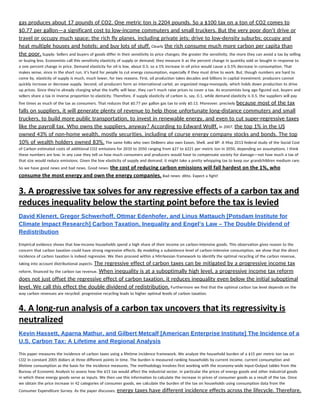 gas produces about 17 pounds of CO2. One metric ton is 2204 pounds. So a $100 tax on a ton of CO2 comes to 
$0.77 per gallon—a significant cost to low-income commuters and small truckers. But the very poor don’t drive or 
travel or occupy much space; the rich fly planes, including private jets; drive to low-density suburbs; occupy and 
heat multiple houses and hotels; and buy lots of stuff.​ Clearly ​the rich consume much more carbon per capita than 
the poor.​ Supply: Sellers and buyers of goods differ in their sensitivity to price changes; the greater the sensitivity, the more they can avoid a tax by selling 
or buying less. Economists call this sensitivity elasticity of supply or demand; they measure it as the percent change in quantity sold or bought in response to 
a one percent change in price. Demand elasticity for oil is low, about 0.5; so a 1% increase in oil price would cause a 0.5% decrease in consumption. That 
makes sense, since in the short run, it’s hard for people to cut energy consumption, especially if they must drive to work. But, though numbers are hard to 
come by, elasticity of supply is much, much lower, for two reasons. First, oil production takes decades and billions in capital investment; producers cannot 
quickly increase or decrease supply. Second, oil producers form an international cartel, an organized mega-monopoly, which holds down production to drive 
up prices. Since they’re already charging what the traffic will bear, they can’t much raise prices to cover a tax. As economists long ago figured out, buyers and 
sellers share a tax in inverse proportion to elasticity. Therefore, if supply elasticity of carbon is, say, 0.1, while demand elasticity is 0.5, the suppliers will pay 
five times as much of the tax as consumers. That reduces that $0.77 per gallon gas tax to only $0.13. Moreover, precisely ​because most of the tax 
falls on suppliers, it will generate plenty of revenue to help those unfortunate long-distance commuters and small 
truckers, to build more public transportation, to invest in renewable energy, and even to cut super-regressive taxes 
like the payroll tax. Who owns the suppliers, anyway? According to Edward Wolff,​ in 2007, ​the top 1% in the US 
owned 43% of non-home wealth, mostly securities, including of course energy company stocks and bonds. The top 
10% of wealth holders owned 83%.​ The same folks who own DeBeers also own Exxon, Shell, and BP. A May 2013 federal study of the Social Cost 
of Carbon estimated costs of additional CO2 emissions for 2010 to 2050 ranging from $27 to $221 per metric ton in 2050, depending on assumptions. I think 
these numbers are low; in any case they tell us how much consumers and producers would have to compensate society for damage—not how much a tax of 
that size would reduce emissions. Given the low elasticity of supply and demand, it might take a pretty whopping tax to keep our grandchildren medium rare. 
So we have good news and bad news. Good news: ​the cost of reducing carbon emissions will fall hardest on the 1%, who 
consume the most energy and own the energy companies.​ Bad news: ditto. Expect a fight! 
3. A progressive tax solves for any regressive effects of a carbon tax and 
reduces inequality below the starting point before the tax is levied 
David Klenert, Gregor Schwerhoff, Ottmar Edenhofer, and Linus Mattauch [Potsdam Institute for 
Climate Impact Research] Carbon Taxation, Inequality and Engel’s Law – The Double Dividend of 
Redistribution 
 
Empirical evidence shows that low-income households spend a high share of their income on carbon-intensive goods. This observation gives reason to the 
concern that carbon taxation could have strong regressive effects. By modeling a subsistence level of carbon-intensive consumption, we show that the direct 
incidence of carbon taxation is indeed regressive. We then proceed within a Mirrleesian framework to identify the optimal recycling of the carbon revenue, 
taking into account distributional aspects. ​The regressive effect of carbon taxes can be mitigated by a progressive income tax 
reform, financed by the carbon tax revenue. ​When inequality is at a suboptimally high level, a progressive income tax reform 
does not just offset the regressive effect of carbon taxation, it reduces inequality even below the initial suboptimal 
level. We call this effect the double dividend of redistribution.​ Furthermore we find that the optimal carbon tax level depends on the 
way carbon revenues are recycled: progressive recycling leads to higher optimal levels of carbon taxation. 
4. A long‐run analysis of a carbon tax uncovers that its regressivity is 
neutralized 
Kevin Hassett, Aparna Mathur, and Gilbert Metcalf [American Enterprise Institute] The Incidence of a 
U.S. Carbon Tax: A Lifetime and Regional Analysis 
 
This paper measures the incidence of carbon taxes using a lifetime incidence framework. We analyze the household burden of a $15 per metric ton tax on 
CO2 in constant 2005 dollars at three different points in time. The burden is measured ranking households by current income, current consumption and 
lifetime consumption as the basis for the incidence measures. The methodology involves first working with the economy-wide Input-Output tables from the 
Bureau of Economic Analysis to assess how the $15 tax would affect the industrial sector, in particular the prices of energy goods and other industrial goods 
in which these energy goods serve as inputs. We then use this information to calculate the increase in prices of consumer goods as a result of the tax. Once 
we obtain the price increase in 42 categories of consumer goods, we calculate the burden of the tax on households using consumption data from the 
Consumer Expenditure Survey. As the paper discusses, ​energy taxes have different incidence effects across the lifecycle. Therefore, 
 