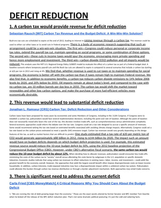 DEFICIT REDUCTION 
1. A carbon tax would provide revenue for deficit reduction 
Sebastian Rausch [MIT] Carbon Tax Revenue and the Budget Deficit: A Win­Win­Win Solution?  
 
Bush-era tax cuts are scheduled to expire at the end of 2012, leading to interest in ​raising revenue through a carbon tax​. This revenue could be 
used to either cut other taxes or to avoid cuts in Federal programs. ​There is a body of economic research suggesting that such an 
arrangement could be a win-win-win situation. The first win—Congress could reduce personal or corporate income 
tax rates, extend the payroll tax cut, maintain spending on social programs, or some combination of these options. 
The second win—these cuts in income taxes would spur the economy, encouraging more private spending and 
hence more employment and investment. The third win—carbon dioxide (CO2) pollution and oil imports would be 
reduced.​ This analysis uses the MIT U.S. Regional Energy Policy (USREP) model to evaluate the effect of a carbon tax as part of a Federal budget deal. A 
baseline scenario where temporary payroll cuts and the Bush tax cuts are allowed to expire is compared to several scenarios that include a carbon tax starting 
at $20 per ton in 2013 and rising at 4%. ​We find that, whether revenue is used to cut taxes or to maintain spending for social 
programs, the economy is better off with the carbon tax than if taxes remain high to maintain Federal revenue. We 
also find that, in addition to economic benefits, a carbon tax reduces carbon dioxide emissions to 14% below 2006 
levels by 2020, and 20% below by 2050. Oil imports remain at about today’s level, and compared to the case with 
no carbon tax, are 10 million barrels per day less in 2050. The carbon tax would shift the market toward 
renewables and other low carbon options, and make the purchase of more fuel-efficient vehicles more 
economically desirable. 
2. This revenue would lead to substantial deficit reduction 
Jonathan L. Ramseur [CRS] Carbon Tax: Deficit Reduction and Other Considerations  
 
Carbon taxes have been proposed for many years by economists and some Members of Congress, including in the 112th Congress. If Congress were to 
establish a carbon tax, policymakers would face several implementation decisions, including the point and rate of taxation. Although the point of taxation 
does not necessarily reveal who bears the cost of the tax, this decision involves trade-offs, such as comprehensiveness versus administrative complexity. 
Several economic approaches could inform the debate over the tax rate. Congress could set a tax rate designed to accrue a specific amount of revenues. 
Some would recommend setting the tax rate based on estimated benefits associated with avoiding climate change impacts. Alternatively, Congress could set a 
tax rate based on the carbon prices estimated to meet a specific GHG emissions target. Carbon tax revenues would vary greatly depending on the design 
features of the tax, as well as market factors that are difficult to predict. ​One study estimated that a tax rate of $20 per metric ton of 
CO2 would generate approximately $88 billion in 2012, rising to $144 billion by 2020. The impact such an amount 
would have on budget deficits depends on which budget deficit projection is used. For example, this estimated 
revenue source would reduce the 10-year budget deficit by 50%, using the 2012 baseline projection of the 
Congressional Budget Office (CBO). However, under CBO’s alternative fiscal scenario, ​the same carbon tax would 
reduce the 10‐year budget deficit by about 12%.​ When deciding how to allocate revenues, policymakers would encounter key trade-offs: 
minimizing the costs of the carbon tax to “society” overall versus alleviating the costs borne by subgroups in the U.S. population or specific domestic 
industries. Economic studies indicate that using carbon tax revenues to offset reductions in existing taxes—labor, income, and investment— could yield the 
greatest benefit to the economy overall. However, the approaches that yield the largest overall benefit often impose disproportionate costs on lower-income 
households. In addition, carbon-intensive, trade-exposed industries may face a disproportionate impact within a unilateral carbon tax system. Policymakers 
could alleviate this burden through carbon tax revenue distribution or through a border adjustment mechanism. Both approaches may entail trade concerns.  
3. There is significant need to address the current deficit 
Carla Fried [CBS MoneyWatch] 4 Critical Reasons Why You Should Care About the Budget 
Deficit  
1. "We are running the risk of debt growing larger than the economy." Those are the exact words uttered by former Senator and BPC member Tom Daschle 
when he kicked off the release of the BPC deficit reduction plan. That's not some dramatic political posturing; it's just the cold and sobering facts. 
 