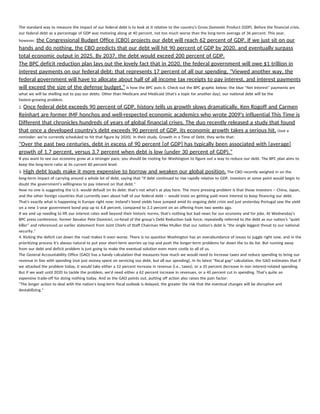  
The standard way to measure the impact of our federal debt is to look at it relative to the country's Gross Domestic Product (GDP). Before the financial crisis, 
our federal debt as a percentage of GDP was motoring along at 40 percent, not too much worse than the long-term average of 36 percent. This year, 
however, ​the Congressional Budget Office (CBO) projects our debt will reach 62 percent of GDP. If we just sit on our 
hands and do nothing, the CBO predicts that our debt will hit 90 percent of GDP by 2020, and eventually surpass 
total economic output in 2025. By 2037, the debt would exceed 200 percent of GDP. 
The BPC deficit reduction plan lays out the lovely fact that in 2020, the federal government will owe $1 trillion in 
interest payments on our federal debt; that represents 17 percent of all our spending. "Viewed another way, the 
federal government will have to allocate about half of all income tax receipts to pay interest, and interest payments 
will exceed the size of the defense budget,"​ is how the BPC puts it. Check out the BPC graphic below; the blue "Net Interest" payments are 
what we will be shelling out to pay our debts. Other than Medicare and Medicaid (that's a topic for another day), our national debt will be the 
fastest-growing problem. 
2. ​Once federal debt exceeds 90 percent of GDP, history tells us growth slows dramatically. Ken Rogoff and Carmen 
Reinhart are former IMF honchos and well-respected economic academics who wrote 2009's influential This Time is 
Different that chronicles hundreds of years of global financial crises. The duo recently released a study that found 
that once a developed country's debt exceeds 90 percent of GDP, its economic growth takes a serious hit.​ (Just a 
reminder: we're currently scheduled to hit that figure by 2020). In their study, Growth in a Time of Debt, they write that: 
"Over the past two centuries, debt in excess of 90 percent [of GDP] has typically been associated with [average] 
growth of 1.7 percent, versus 3.7 percent when debt is low (under 30 percent of GDP)." 
If you want to see our economy grow at a stronger pace, you should be rooting for Washington to figure out a way to reduce our debt. The BPC plan aims to 
keep the long-term ratio at its current 60 percent level. 
3. ​High debt loads make it more expensive to borrow and weaken our global position.​ The CBO recently weighed in on the 
long-term impact of carrying around a whole lot of debt, saying that "if debt continued to rise rapidly relative to GDP, investors at some point would begin to 
doubt the government's willingness to pay interest on that debt." 
Now no one is suggesting the U.S. would default on its debt; that's not what's at play here. The more pressing problem is that those investors -- China, Japan, 
and the other foreign countries that currently own about half of our federal debt -- would insist on getting paid more interest to keep financing our debt. 
That's exactly what is happening in Europe right now; Ireland's bond yields have jumped amid its ongoing debt crisis and just yesterday Portugal saw the yield 
on a new 1-year government bond pop up to 4.8 percent, compared to 3.3 percent on an offering from two weeks ago. 
If we end up needing to lift our interest rates well beyond their historic norms, that's nothing but bad news for our economy and for jobs. At Wednesday's 
BPC press conference, former Senator Pete Dominici, co-head of the group's Debt Reduction task force, repeatedly referred to the debt as our nation's "quiet 
killer" and referenced an earlier statement from Joint Chiefs of Staff Chairman Mike Mullen that our nation's debt is "the single biggest threat to our national 
security." 
4. Kicking the deficit can down the road makes it even worse. There is no question Washington has an overabundance of issues to juggle right now, and in the 
prioritizing process it's always natural to put your short-term worries up top and push the longer-term problems far down the to do list. But running away 
from our debt and deficit problem is just going to make the eventual solution even more costly to all of us. 
The General Accountability Office (GAO) has a handy calculation that measures how much we would need to increase taxes and reduce spending to bring our 
revenue in line with spending (not just money spent on servicing our debt, but all our spending). In its latest "fiscal gap" calculation, the GAO estimates that if 
we attacked the problem today, it would take either a 52 percent increase in revenue (i.e., taxes), or a 35 percent decrease in non interest-related spending. 
But if we wait until 2020 to tackle the problem, we'd need either a 62 percent increase in revenues, or a 40 percent cut in spending. That's quite an 
expensive trade-off for doing nothing today. And as the GAO points out, putting off action also raises the pain factor: 
"The longer action to deal with the nation's long-term fiscal outlook is delayed, the greater the risk that the eventual changes will be disruptive and 
destabilizing." 
 
 
 
 
 
   
 