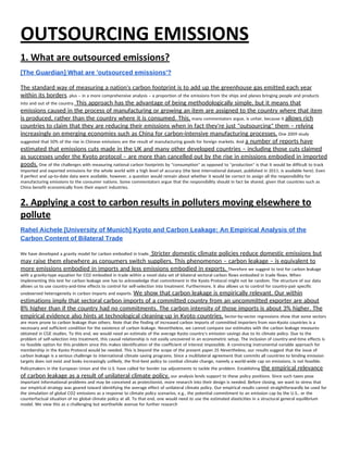 OUTSOURCING EMISSIONS 
1. What are outsourced emissions? 
[The Guardian] What are 'outsourced emissions'? 
 
The standard way of measuring a nation's carbon footprint is to add up the greenhouse gas emitted each year 
within its borders​, plus – in a more comprehensive analysis – a proportion of the emissions from the ships and planes bringing people and products 
into and out of the country.​ This approach has the advantage of being methodologically simple, but it means that 
emissions caused in the process of manufacturing or growing an item are assigned to the country where that item 
is produced, rather than the country where it is consumed. This,​ many commentators argue, is unfair, because it ​allows rich 
countries to claim that they are reducing their emissions when in fact they're just "outsourcing" them – relying 
increasingly on emerging economies such as China for carbon-intensive manufacturing processes.​ One 2009 study 
suggested that 50% of the rise in Chinese emissions are the result of manufacturing goods for foreign markets. And ​a number of reports have 
estimated that emissions cuts made in the UK and many other developed countries – including those cuts claimed 
as successes under the Kyoto protocol – are more than cancelled out by the rise in emissions embodied in imported 
goods.​ One of the challenges with measuring national carbon footprints by "consumption" as opposed to "production" is that it would be difficult to track 
imported and exported emissions for the whole world with a high level of accuracy (the best international dataset, published in 2011, is available here). Even 
if perfect and up-to-date data were available, however, a question would remain about whether it would be correct to assign all the responsibility for 
manufacturing emissions to the consumer nations. Some commentators argue that the responsibility should in fact be shared, given that countries such as 
China benefit economically from their export industries. 
2. Applying a cost to carbon results in polluters moving elsewhere to 
pollute 
Rahel Aichele [University of Munich] Kyoto and Carbon Leakage: An Empirical Analysis of the 
Carbon Content of Bilateral Trade 
 
We have developed a gravity model for carbon embodied in trade.​ Stricter domestic climate policies reduce domestic emissions but 
may raise them elsewhere as consumers switch suppliers. This phenomenon – carbon leakage – is equivalent to 
more emissions embodied in imports and less emissions embodied in exports. ​Therefore we suggest to test for carbon leakage 
with a gravity-type equation for CO2 embodied in trade within a novel data set of bilateral sectoral carbon flows embodied in trade flows. When 
implementing this test for carbon leakage one has to acknowledge that commitment in the Kyoto Protocol might not be random. The structure of our data 
allows us to use country-and-time effects to control for self-selection into treatment. Furthermore, it also allows us to control for country-pair specific 
unobserved heterogeneity in carbon imports and exports. ​We show that carbon leakage is empirically relevant. Our within 
estimations imply that sectoral carbon imports of a committed country from an uncommitted exporter are about 
8% higher than if the country had no commitments. The carbon intensity of those imports is about 3% higher. The 
empirical evidence also hints at technological cleaning-up in Kyoto countries.​ Sector-by-sector regressions show that some sectors 
are more prone to carbon leakage than others. Note that the finding of increased carbon imports of committed importers from non-Kyoto countries is a 
necessary and sufficient condition for the existence of carbon leakage. Nevertheless, we cannot compare our estimates with the carbon leakage measures 
obtained in CGE studies. To this end, we would need an estimate of the average Kyoto country’s emission savings due to its climate policy. Due to the 
problem of self-selection into treatment, this causal relationship is not easily uncovered in an econometric setup. The inclusion of country-and-time effects is 
no feasible option for this problem since this makes identification of the coefficient of interest impossible. A convincing instrumental variable approach for 
membership in the Kyoto Protocol would be needed. This is beyond the scope of the present paper.35 Nevertheless, our results suggest that the issue of 
carbon leakage is a serious challenge to international climate saving programs. Since a multilateral agreement that commits all countries to binding emission 
targets does not exist and looks increasingly unlikely, the first-best policy to combat climate change, namely a world-wide cap on emissions, is not feasible. 
Policymakers in the European Union and the U.S. have called for border tax adjustments to tackle the problem. Establishing ​the empirical relevance 
of carbon leakage as a result of unilateral climate policy,​ our analysis lends support to these policy positions. Since such taxes pose 
important informational problems and may be conceived as protectionist, more research into their design is needed. Before closing, we want to stress that 
our empirical strategy was geared toward identifying the average effect of unilateral climate policy. Our empirical results cannot straightforwardly be used for 
the simulation of global CO2 emissions as a response to climate policy scenarios, e.g., the potential commitment to an emission cap by the U.S., or the 
counterfactual situation of no global climate policy at all. To that end, one would need to use the estimated elasticities in a structural general equilibrium 
model. We view this as a challenging but worthwhile avenue for further research 
 