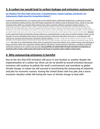 3. A carbon tax would lead to carbon leakage and emissions outsourcing 
Ian Sheldon [The Ohio State University] “Competitiveness, Carbon Leakage, and Border Tax 
Adjustments: Might Imperfect Competition Matter?” 
 
In terms of competitiveness, if a country such as the United States unilaterally implements a carbon tax or some 
type of emissions trading scheme, this will impact negatively the relative costs of domestic firms, which in turn will 
constrain their ability to compete with imports from other countries with less stringent climate policies. ​While 
competitiveness of firms is a difficult concept to define, it would typically be thought of in terms of their ability either to maintain market share and/or 
profits. As the WTO/UNEP (2009) report notes, the competitiveness of industries subject to domestic climate policies will be a function of multiple factors, 
including: first, the specific characteristics of an industry such as market structure, industry technology, the extent of import competition, and the incidence of 
any explicit/implicit carbon price; and, second, the exact design of the domestic climate policy; and the design of other countries‟ climate policies. ​Related 
to the expected impact of domestic climate policies on competitiveness is the issue of carbon leakage, which can be 
thought of as the possibility that output of energy-intensive industries will either increase in, or production will 
relocate to countries that have less restrictive climate policies.​ Essentially, a wedge will exist between the price of carbon in countries, 
that either do not implement domestic climate policy or impose lower caps on carbon emissions, and countries that implement considerably tougher climate 
policies.​ This lack of an international carbon price is expected to have two effects: first, carbon havens may develop in 
those countries where less restrictive climate policies will attract carbon-intensive industries, resulting in globally 
inefficient production of a public bad; second, ​the possibility of capital flight through relocation of industries to 
countries with a lower carbon price will result in job losses in countries with a higher carbon price. 
 
4. Why outsourcing emissions is harmful 
Due to the fact that CO2 emissions will occur in one location or another despite the 
implementation of a carbon tax, there can be no benefit to overall emissions because 
emissions will continue to pollute the earth's environment and contribute to global 
climate change. A carbon tax will succeed in incentivizing the outsourcing of industries 
and jobs for economic reasons, leaving the United States with less jobs and a worse 
economic situation while still having the issue of climate change to deal with. 
 
   
 