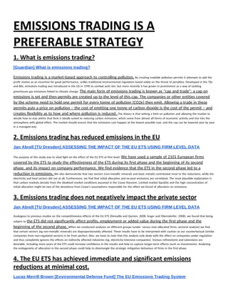 EMISSIONS TRADING IS A 
PREFERABLE STRATEGY 
1. What is emissions trading? 
[Guardian] What is emissions trading? 
 
Emissions trading is a market-based approach to controlling pollution.​ By creating tradable pollution permits it attempts to add the 
profit motive as an incentive for good performance, unlike traditional environmental regulation based solely on the threat of penalties. Developed in the 70s 
and 80s, emissions trading was introduced in the US in 1990 to combat acid rain, but more recently it has grown in prominence as a way of tackling 
greenhouse gas emissions linked to climate change. ​The main form of emissions trading is known as "cap and trade": a cap on 
emissions is set and then permits are created up to the level of this cap. The companies or other entities covered 
by the scheme need to hold one permit for every tonne of pollution (CO2e) they emit. Allowing a trade in these 
permits puts a price on pollution – the cost of emitting one tonne of carbon dioxide is the cost of the permit – and 
creates flexibility as to how and where pollution is reduced. ​The theory is that setting a limit on pollution and allowing the market to 
decide how to stay within that limit is ideally suited to reducing carbon emissions, which come from almost all forms of economic activity and mix into the 
atmosphere with global effect. The market should ensure that the emissions cuts happen at the lowest possible cost, and the cap can be lowered year by year 
in a managed way 
2. Emissions trading has reduced emissions in the EU 
Jan Abrell [TU Dresden] ASSESSING THE IMPACT OF THE EU ETS USING FIRM LEVEL DATA 
 
The purpose of this study was to shed light on the effect of the EU ETS at firm level. ​We have used a sample of 2101 European firms 
covered by the ETS to study the effectiveness of the ETS during its first phase and the beginning of its second 
phase, and its impact on company performance. We find evidence that the ETS in the second phase led to a 
reduction in emissions. ​We also demonstrate that two sectors (non-metallic minerals and basic metals) contributed most to the reductions, while the 
electricity and heat sectors did not at all. Furthermore, we find that initial allocation and ex-post emissions are correlated. The most plausible explanation is 
that carbon markets deviate from the idealised market conditions assumed in the Coase theorem. Limited market liquidity and the high concentration of 
initial allocation might be two of the deviations from Coase's assumptions responsible for the effect we found of allocation on emissions.  
3. Emissions trading does not negatively impact the private sector 
Jan Abrell [TU Dresden] ASSESSING THE IMPACT OF THE EU ETS USING FIRM LEVEL DATA 
 
Analogous to previous studies on the competitiveness effects of the EU ETS (Demailly and Quirion, 2008; Anger and Oberndorfer, 2008), we found that being 
subject to ​the ETS did not significantly affect profits, employment or added value during the first phase and the 
beginning of the second phase. ​When we conducted analyses on different groups (under- versus over-allocated firms, sectoral analysis) we find 
that certain sectors (eg non-metallic minerals) are disproportionately affected. These results have to be interpreted with caution as our counterfactual (similar 
companies from non-regulated sectors) is far from perfect. Also, we have to note that this analysis only deals with the effect on companies under regulation 
and thus completely ignores the effects on indirectly affected industries (eg, electricity-intensive companies). Various refinements and extensions are 
desirable. Including more years of the ETS could increase confidence in the results and help to capture longer-term effects (such as investments). Analysing 
the endogeneity of allocation in the second phase could help to disentangle the strategic mitigation behaviour of firms in the first phase 
4. The EU ETS has achieved immediate and significant emissions 
reductions at minimal cost. 
Lucas Merrill Brown [Environmental Defense Fund] The EU Emissions Trading System 
 