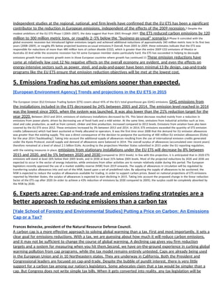  
Independent studies at the regional, national, and firm levels have confirmed that the EU ETS has been a significant 
contributor to the reduction in European emissions, independent of the effects of the 2009 recession.​7 Despite the 
modest ambitions of the EU ETS Phase I (2005–2007), the data suggest that from 2005 through 2007, ​the ETS reduced carbon emissions by 120 
million to 300 million metric tons, or roughly 2–5% below the “business-as-usual” scenario.​8 Phase II coincided with the 
global economic recession but introduced tighter emissions targets and achieved additional reductions of approximately 340 million metric tons in its first two 
years (2008–2009), or roughly 8% below projected business-as-usual emissions.9 Overall, from 2005 to 2009, these estimates indicate that the ETS was 
responsible for reductions of more than 480 million tons of carbon dioxide (CO2), which is greater than the entire 2009 CO2 emissions of Mexico or 
Australia.10 And while the economic recession has hit some European member states particularly hard, the ETS has succeeded in helping to decouple 
emissions growth from economic growth even in those European countries where growth has continued.11 ​These emission reductions have 
come at relatively low cost.12 No negative effects on the overall economy are evident, and even the effects on 
energy-intensive sectors such as power, steel, and pulp-and-paper have been minimal.13 By design, cap-and-trade 
programs like the EU ETS ensure that emission reduction objectives will be met at the lowest cost. 
5. Emissions Trading has cut emissions sooner than expected. 
[European Environment Agency] Trends and projections in the EU ETS in 2015 
 
The European Union (EU) Emission Trading System (ETS) covers about 45% of the EU's total greenhouse gas (GHG) emissions. ​GHG emissions from 
the installations included in the ETS decreased by 24% between 2005 and 2014. The emission level reached in 2014 
was the lowest since 2005, when the system was launched. It was also lower than the 21% reduction target for the 
year 2020.​ Between 2013 and 2014, emissions of stationary installations decreased by 5%. This latest decrease resulted mainly from a reduction in 
emissions from power plants, driven by decreasing use of fossil fuels and a mild winter. At the same time, emissions from industrial activities such as iron, 
steel and coke production, as well as from cement, clinker and lime production, increased compared to 2013 levels. Emissions from aviation have also been 
covered by the EU ETS since 2012. These emissions increased by 3% between 2013 and 2014. In 2014, ETS emissions exceeded the quantity of ETS emission 
credits (allowances) which had been auctioned or freely allocated to operators. It was the first time since 2008 that the demand for EU emission allowances 
was greater than the existing supply. This was a direct consequence of the decision to postpone the auctioning of 400 million EU emission allowances (EUAs) 
for the year 2014 ('backloading'). Taking into account the additional supply of allowances resulting from the use of international emission credits generated 
under the Kyoto Protocol, overall supply and demand of allowances were balanced in 2014. The overall surplus of allowances (accumulated over recent years) 
therefore remained at a level of about 2.1 billion EUAs. According to the projections Member States submitted in 2015 under the EU reporting regulation, 
with the existing measures in place, ​emissions from stationary installations under the EU ETS will decrease by 8% between 
2015 and 2020, and by 5% between 2020 and 2030 ​(compared to 2015 levels). In line with this projection, it is anticipated that in 2020 ETS 
emissions will stand at least 26% below their 2005 levels, and in 2030 at least 31% below 2005 levels. Most of the projected reductions by 2020 and 2030 are 
expected to occur in the sector of energy industries, while emissions from other activities are to remain relatively stable during this period. The European 
legislators recently approved the use of a market stability reserve (MSR) from 2019 onwards. The supply of allowances in circulation will be regulated by 
transferring surplus allowances into and out of the MSR, based upon a set of predefined rules. By adjusting the supply of allowances to be auctioned, the 
MSR is expected to reduce the surplus of allowances available for trading, in order to support carbon prices. Based on national projections of ETS emissions 
reported by Member States, the surplus of allowances is expected to start declining in 2015. Taking into account the proposed change in the linear reduction 
factor of the ETS cap after 2020 (in order to achieve a 43% reduction of emissions by 2030 compared to 2005), the surplus could be completely absorbed by 
the MSR by 2030.  
6. Experts agree: Cap‐and‐trade and emissions trading strategies are a 
better approach to reducing emissions than a carbon tax 
[Yale School of Forestry and Environmental Studies] Putting a Price on Carbon: An Emissions 
Cap or a Tax? 
Frances Beinecke, president of the Natural Resource Defense Council. 
A carbon cap is a more effective approach to solving global warming than a tax. First and most importantly, it sets a 
clear goal for emissions reductions. With a tax, we are guessing about how much it will reduce carbon emissions, 
and it may not be sufficient to change the course of global warming. A declining cap gives you firm reduction 
targets and a system for measuring when you hit them.Second, we have on-the-ground experience in curbing global 
warming pollution from cap programs, while the tax model remains entirely untested. Caps are already being used 
in the European Union and in 10 Northeastern states. They are underway in California. Both the President and 
Congressional leaders are focused on cap-and-trade. Despite the bubble of pundit interest, there is very little 
support for a carbon tax among our nation's legislators. Some advocates claim that a tax would be simpler than a 
cap. But Congress does not write simple tax bills. When it gets converted into reality, any tax legislation will be 
 