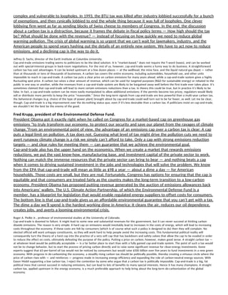 complex and vulnerable to loopholes. In 1993, the BTU tax was killed after industry lobbied successfully for a bunch 
of exemptions, and then cynically lobbied to end the whole thing because it was full of loopholes. One clever 
lobbying firm went as far as sending blocks of Swiss cheese to members of Congress. In the end, the discussion 
about a carbon tax is a distraction, because it frames the debate in fiscal policy terms — How high should the tax 
be? What should be done with the revenue? — instead of focusing on how quickly we need to reduce global 
warming pollution. The crisis of global warming is so urgent that we can’t wait for lawmakers, industry, and the 
American people to spend years hashing out the details of an entirely new system. We have to act now to reduce 
emissions, and a declining cap is the way to do it. 
Jeffrey D. Sachs, director of the Earth Institute at Columbia University. 
Cap-and-trade emissions trading seems to politicians to be the ideal solution. It is “market-based,” does not require the T-word (taxes), and can be worked 
out with special-interest groups in back-room negotiations. For the rest of us, however, cap-and-trade seems a funny way to do business. A straightforward 
carbon tax has vast advantages. It can be levied upstream at a few dozen places — at the wellhead, the mine face, and the liquid natural gas depot — rather 
than at thousands or tens of thousands of businesses. A carbon tax covers the entire economy, including automobiles, household use, and other units 
impossible to reach in cap-and-trade. A carbon tax puts a clear price on carbon emissions for many years ahead, while a cap-and-trade system gives a highly 
fluctuating spot price. A carbon tax raises a clear amount of revenue, which can be used for targeted purposes (R&D for sustainable energy) or rebated to the 
public in one way or another, while the revenues from a cap-and-trade system are likely to be bargained away well before the first trade ever takes place. It’s 
sometimes claimed that cap-and-trade will lead to more certain emissions reductions than a tax. In theory this could be true, but in practice it’s likely to be 
false. In fact, a cap-and-trade system can be more easily manipulated to allow additional emissions; if the permits become too pricey, regulators would likely 
sell or distribute more permits to keep the price “reasonable.” Since the long-term signals from cap-and-trade are less powerful than a multi-year carbon tax, 
the behavioral changes (e.g. choice of the type of power plant) brought about by cap-and-trade could well turn out to be far fewer, as well. Let me be clear, 
though. Cap-and-trade is a big improvement over the do-nothing status quo, even if it’s less desirable than a carbon tax. If politicians insist on cap-and-trade, 
we shouldn’t let the best be the enemy of the good.  
Fred Krupp, president of the Environmental Defense Fund. 
President Obama got it exactly right when he called on Congress for a market-based cap on greenhouse gas 
emissions “to truly transform our economy, to protect our security and save our planet from the ravages of climate 
change.”From an environmental point of view, the advantage of an emissions cap over a carbon tax is clear: A cap 
puts a legal limit on pollution. A tax does not. Guessing what level of tax might drive the pollution cuts we need to 
avert runaway climate change is a risk we simply can’t afford to take. Only a cap with strong emissions reduction 
targets — and clear rules for meeting them — can guarantee that we achieve the environmental goal. 
Cap-and-trade also has the upper hand on the economics. When we create a market that rewards emissions 
reductions, we put the vast know-how, manufacturing base, and investment capital of the private sector to work. 
Nothing can match the immense resources that the private sector can bring to bear — and nothing beats a cap 
when it comes to driving sustained investment in the jobs and technologies that will solve the problem. We know 
from the EPA that cap-and-trade will mean as little as $98 a year — about a dime a day — for American 
households. Those costs are small, but they are real. Fortunately, Congress has options for ensuring that the cap is 
equitable and that consumers are treated fairly as the country makes the long-term transition to a low-carbon 
economy. President Obama has proposed putting revenue generated by the auction of emissions allowances back 
into Americans’ wallets. The U.S. Climate Action Partnership, of which the Environmental Defense Fund is a 
member, has a blueprint for legislation that would enable regulated energy suppliers to offset costs for consumers. 
The bottom line is that cap-and-trade gives us an affordable environmental guarantee that you can’t get with a tax. 
The dime a day we’ll spend is the hardest working dime in America: It cleans the air, reduces our oil dependence, 
creates jobs, and averts a looming environmental crisis. 
Roger A. Pielke Jr., professor of environmental studies at the University of Colorado. 
Cap-and-trade is doomed to failure. It might lead to some new and substantial revenues for the government, but it can never succeed at limiting carbon 
dioxide emissions. The reason is very simple: A hard cap on emissions would inevitably lead to increases in the costs of energy, which will lead to increasing 
costs throughout the economy. If these costs are felt by consumers (which is of course what such a policy is designed to do) then they will complain. No 
elected official will want unhappy constituents, so they will work hard to help people avoid the increasing costs. This fundamental political reality will 
consequently turn the theory of a hard cap into the practice of a very soft cap that has backdoors and safety valves that allow the cap to be evaded in order 
to reduce the effect on costs, ultimately defeating the purpose of the policy. Putting a price on carbon, however, makes good sense. A straight carbon tax — 
at whatever level would be politically acceptable — is a far better place to start than with a fully gamed cap-and-trade system. The point of such a tax would 
not be to change behavior, but to start the process of pricing carbon directly and to raise some significant revenue for clean-energy investments. Some 
experts suggest that $5-per-barrel oil tax would not be noticed by consumers but would raise $500 billion over five years to fund investments in a new green 
economy. With progress in de-carbonizing the economy, a steadily rising carbon tax should be politically possible, thereby creating a virtuous circle where the 
price of carbon rises with — and reinforces — progress made in increasing energy efficiency and expanding the role of carbon-neutral energy sources. With 
Exxon Mobil supporting a low carbon tax, I reject the contention by some who argue that a carbon tax is politically impossible. Cap-and-trade is a big, fat 
political mess that cannot succeed in reducing emissions, but can lead to lots of benefits to many special interests. Hence it has many champions. A straight 
carbon tax, applied upstream in the energy economy, is a much preferable approach to help bring about the long-term de-carbonization of the global 
economy.  
 