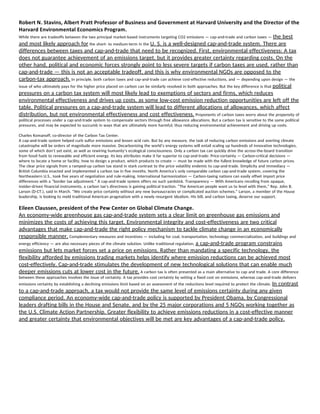 Robert N. Stavins, Albert Pratt Professor of Business and Government at Harvard University and the Director of the 
Harvard Environmental Economics Program. 
While there are tradeoffs between the two principal market-based instruments targeting CO2 emissions — cap-and-trade and carbon taxes — ​the best 
and most likely approach for​ the short- to medium-term in the ​U. S. is a well-designed cap-and-trade system. There are 
differences between taxes and cap-and-trade that need to be recognized. First, environmental effectiveness: A tax 
does not guarantee achievement of an emissions target, but it provides greater certainty regarding costs. On the 
other hand, political and economic forces strongly point to less severe targets if carbon taxes are used, rather than 
cap-and-trade — this is not an acceptable tradeoff, and this is why environmental NGOs are opposed to the 
carbon-tax approach.​ In principle, both carbon taxes and cap-and-trade can achieve cost-effective reductions, and — depending upon design — the 
issue of who ultimately pays for the higher price placed on carbon can be similarly resolved in both approaches. But the key difference is that ​political 
pressures on a carbon tax system will most likely lead to exemptions of sectors and firms, which reduces 
environmental effectiveness and drives up costs, as some low-cost emission reduction opportunities are left off the 
table. Political pressures on a cap-and-trade system will lead to different allocations of allowances, which affect 
distribution, but not environmental effectiveness and cost effectiveness.​ Proponents of carbon taxes worry about the propensity of 
political processes under a cap-and-trade system to compensate sectors through free allowance allocations. But a carbon tax is sensitive to the same political 
pressures, and may be expected to succumb in ways that are ultimately more harmful, thus reducing environmental achievement and driving up costs. 
Charles Komanoff, co-director of the Carbon Tax Center. 
A cap-and-trade system helped curb sulfur emissions and lessen acid rain. But by any measure, the task of reducing carbon emissions and averting climate 
catastrophe will be orders of magnitude more massive. Decarbonizing the world’s energy systems will entail scaling up hundreds of innovative technologies, 
some of which don’t yet exist, as well as rewiring humanity’s ecological consciousness. Only a carbon tax can quickly drive the across-the-board transition 
from fossil fuels to renewable and efficient energy. Its key attributes make it far superior to cap-and-trade: Price-certainty — Carbon-critical decisions — 
where to locate a home or facility, how to design a product, which products to create — must be made with the fullest knowledge of future carbon prices. 
The clear price signals from a ramped-up carbon tax stand in stark contrast to the price volatility endemic to cap-and-trade. Simplicity and immediacy — 
British Columbia enacted and implemented a carbon tax in five months. North America’s only comparable carbon cap-and-trade system, covering the 
Northeastern U.S., took five years of negotiation and rule-making. International harmonization — Carbon-taxing nations can easily offset import price 
differences with a “border tax adjustment.” A cap-and-trade system offers no such yardstick. Transparency — With Americans recoiling from opaque, 
insider-driven financial instruments, a carbon tax’s directness is gaining political traction. “The American people want us to level with them,” Rep. John B. 
Larson (D-CT.), said in March. “We create price certainty without any new bureaucracies or complicated auction schemes.” Larson, a member of the House 
leadership, is looking to meld traditional American pragmatism with a newly resurgent idealism. His bill, and carbon taxing, deserve our support. 
Eileen Claussen, president of the Pew Center on Global Climate Change. 
An economy-wide greenhouse gas cap-and-trade system sets a clear limit on greenhouse gas emissions and 
minimizes the costs of achieving this target. Environmental integrity and cost-effectiveness are two critical 
advantages that make cap-and-trade the right policy mechanism to tackle climate change in an economically 
responsible manner.​ Complementary measures and incentives — including for coal, transportation, technology commercialization, and buildings and 
energy efficiency — are also necessary pieces of the climate solution. Unlike traditional regulation, ​a cap-and-trade program constrains 
emissions but lets market forces set a price on emissions. Rather than mandating a specific technology, the 
flexibility afforded by emissions trading markets helps identify where emission reductions can be achieved most 
cost-effectively. Cap-and-trade stimulates the development of new technological solutions that can enable much 
deeper emissions cuts at lower cost in the future.​ A carbon tax is often presented as a main alternative to cap and trade. A core difference 
between these approaches involves the issue of certainty. A tax provides cost certainty by setting a fixed cost on emissions, whereas cap-and-trade delivers 
emissions certainty by establishing a declining emissions limit based on an assessment of the reductions level required to protect the climate. ​In contrast 
to a cap-and-trade approach, a tax would not provide the same level of emissions certainty during any given 
compliance period. An economy-wide cap-and-trade policy is supported by President Obama, by Congressional 
leaders drafting bills in the House and Senate, and by the 25 major corporations and 5 NGOs working together as 
the U.S. Climate Action Partnership. Greater flexibility to achieve emissions reductions in a cost-effective manner 
and greater certainty that environmental objectives will be met are key advantages of a cap-and-trade policy. 
 
   
 