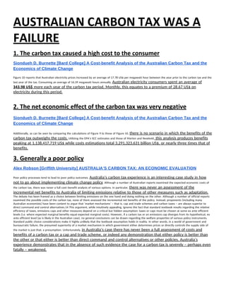 AUSTRALIAN CARBON TAX WAS A 
FAILURE 
1. The carbon tax caused a high cost to the consumer 
Siondueh D. Burnette [Bard College] A Cost­benefit Analysis of the Australian Carbon Tax and the 
Economics of Climate Change 
 
Figure 10 reports that Australian electricity prices increased by an average of 17.78 US$ per megawatt hour between the year prior to the carbon tax and the 
last year of the tax. Consuming an average of 16.39 megawatt hours annually, ​Australian electricity consumers spent an average of 
343.98 US$​ more each year of the carbon tax period. Monthly, this equates to a premium of 28.67 US$ on 
electricity during this period. 
 
2. The net economic effect of the carbon tax was very negative 
 
Siondueh D. Burnette [Bard College] A Cost­benefit Analysis of the Australian Carbon Tax and the 
Economics of Climate Change 
 
Additionally, as can be seen by comparing the calculations of Figure 9 to those of Figure 10, ​there is no scenario in which the benefits of the 
carbon tax outweighs the costs.​ Utilizing the EPA’s SCC estimates and those of Marten and Newbold,​ this analysis produces benefits 
peaking at 1,138,417,719 US$ while costs estimations total 3,291,323,631 billion US$, or nearly three times that of 
benefits. 
3. Generally a poor policy 
Alex Robson [Griffith University] AUSTRALIA’S CARBON TAX: AN ECONOMIC EVALUATION 
Poor policy processes tend to lead to poor policy outcomes. ​Australia’s carbon tax experience is an interesting case study in how 
not to go about implementing climate change policy​. Although a number of Australian reports examined the expected economic costs of 
the carbon tax, there was never a full cost–benefit analysis of various options. In particular, ​there was never an assessment of the 
incremental net benefits to Australia of limiting emissions relative to those of other measures such as adaptation. 
The debate has been framed as a choice between limiting emissions on the one hand and doing nothing on the other. Although a number of official reports 
examined the possible costs of the carbon tax, none of them assessed the incremental net benefits of the policy. Instead, proponents (including many 
Australian economists) have been content to argue that ‘market mechanisms’ – that is, cap and trade schemes and carbon taxes – are always superior to 
direct command and control alternatives.14 This argument, while intuitively appealing, ignores the fact that standard textbook results regarding the relative 
efficiency of taxes, emissions caps and other measures depend on a critical but hidden assumption: taxes or caps must be chosen at some ex ante efficient 
levels (i.e. where expected marginal benefits equal expected marginal costs). However, if a carbon tax or an emissions cap diverges from its hypothetical, ex 
ante efficient level (as is likely in the Australian case), no general conclusions can be drawn regarding the welfare properties of various policy instruments. 
Standard public choice considerations make it highly unlikely that the textbook assumption holds in reality. In other words, in a world of government and 
bureaucratic failure, the presumed superiority of a market mechanism in which government either determines prices or directly controls the supply side of 
the market is just that: a presumption. Unfortunately, ​in Australia’s case there has never been a full assessment of costs and 
benefits of a carbon tax or a cap and trade scheme, or indeed any demonstration that either policy is better than 
the other or that either is better than direct command and control alternatives or other policies. Australia’s 
experience demonstrates that in the absence of such evidence the case for a carbon tax is severely – perhaps even 
fatally – weakened. 
 
 