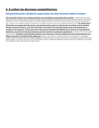 4. A carbon tax decreases competitiveness 
[Advanced Energy for Life] World's Largest Carbon Tax Hurts Australia's Ability to Compete 
The Australian Carbon Tax is making industries non-competitive and pushing jobs overseas.​   Burdened with the world’s 
largest tax on carbon, Australian export and import companies are paying a high price for public policy that is bad for business and must be reversed.At the 
industry level, more than 80 percent of Australia’s merchandise exports have faced the full impact of carbon tax costs since the scheme was launched in 
2012.  Unless the tax is repealed, Australia’s minerals sector, for example, will incur tax costs of an estimated $25 billion by 2020. ​The carbon tax is 
effectively encouraging Australia mining and manufacturing sectors to shift abroad. According to the Australian 
Industry Group (Ai Group) , in its first six months, the Carbon Tax increased energy costs to businesses by an 
average of 14.5 percent.  At the same time, input prices increased immediately for 61 percent of manufacturing 
businesses, 36 percent of services businesses and 52 percent of construction businesses. ​The impact of this one-two punch is 
already being felt. ​Australia’s second largest exporter, the coal sector, has born additional costs of approximately $1.3 
billion in the first 17 months of the carbon tax,​ adding  an extra burden on an industry striving to stay competitive in a fragile global 
economy. Environment Minister Greg Hunt introduced legislation to repeal the Carbon Tax in early November 2013, and shortly thereafter the lower House 
voted to repeal it.  The Carbon Tax can be reversed, and Australia can return to policies that bolster the economy, lower the cost of electricity and improve 
the competitive strength of the business and resource sector. 
 
 
 
 
 
 
 
 
 
 
 
 
 