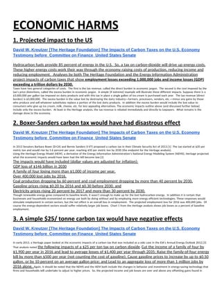 ECONOMIC HARMS 
1. Projected impact to the US 
David W. Kreutzer [The Heritage Foundation] The Impacts of Carbon Taxes on the U.S. Economy 
Testimony before  Committee on Finance  United States Senate 
 
Hydrocarbon fuels provide 85 percent of energy in the U.S.  So, a tax on carbon-dioxide will drive up energy costs. 
These higher energy costs work their way through the economy raising costs of production, reducing income and 
reducing employment.  Analyses by both The Heritage Foundation and the Energy Information Administration 
project impacts of carbon taxes that show ​employment losses exceeding 1,000,000 jobs and income losses (GDP) 
exceeding a trillion dollars by 2030. 
Taxes have two general categories of costs.  The first is the tax revenue, called the direct burden in economic jargon.  The second is the cost imposed by the 
tax’s price distortions, called the excess burden in economic jargon.  A simple (if extreme) example will illustrate these different impacts. Suppose there is a 
$3,000,000 per gallon tax imposed on dairy products and with this tax in place a single gallon of ice cream is purchased each year.  The tax revenue (direct 
burden) is $3,000,000.  The excess burden is the value lost by destroying the dairy industry—farmers, processors, vendors, etc.—minus any gains by those 
who produce and sell whatever substitutes replace a portion of the lost dairy products.  In addition the excess burden would include the lost value to 
consumers who give up ice cream, milk, cheese, etc. for less appealing alternatives. The economic impacts outline above (and discussed further below) 
include only the excess burden.  At least in the Heritage analysis, the tax revenue is rebated immediately and directly to taxpayers.  What remains is the 
damage done to the economy. 
2. Boxer‐Sanders carbon tax would have had disastrous effect 
David W. Kreutzer [The Heritage Foundation] The Impacts of Carbon Taxes on the U.S. Economy 
Testimony before  Committee on Finance  United States Senate 
 
In 2013 Senators Barbara Boxer (D-CA) and Bernie Sanders (I-VT) proposed a carbon tax in their Climate Security Act of 2013.[1]  The tax started at $20 per 
metric ton and would rise by 5.6 percent per year, reaching $50 per metric ton by 2030 (the endpoint for the Heritage analysis). 
Using the Heritage Energy Model (HEM), a derivative of the Energy Information Administration’s National Energy Modeling System (NEMS), Heritage projected 
what the economic impacts would have been had the bill become law.[2] 
The impacts would have included (dollar values are adjusted for inflation): 
GDP loss of $146 billion in 2030 
A family of four losing more than $1,000 of income per year, 
Over 400,000 lost jobs by 2016, 
Coal production dropping by 60 percent and coal employment dropping by more than 40 percent by 2030, 
Gasoline prices rising $0.20 by 2016 and $0.30 before 2030, and 
Electricity prices rising 20 percent by 2017 and more than 30 percent by 2030. 
Though renewable energy grew compared to baseline levels, it wasn’t enough to make up for the lost hydrocarbon energy.  In addition it is certain that 
businesses and households economized on energy use both by doing without and by employing more energy efficient technologies. These responses would 
stimulate employment in certain sectors, but the net effect is an overall loss in employment.  The projected employment loss for 2016 was 400,000 jobs.  Of 
course the energy-dependent sectors would suffer relatively larger job losses.  Chart 1 from the Heritage analysis shows job losses as a percent of baseline 
employment. 
3. A simple $25/ tonne carbon tax would have negative effects 
David W. Kreutzer [The Heritage Foundation] The Impacts of Carbon Taxes on the U.S. Economy 
Testimony before  Committee on Finance  United States Senate 
 
In early 2013, a Heritage paper looked at the economic impacts of a carbon tax that was included as a side case in the EIA’s Annual Energy Outlook 2012.[3] 
That analysis noted ​the following impacts of a $25 per ton tax on carbon dioxide​: ​Cut the income of a family of four by 
$1,900 per year in 2016 and lead to average losses of $1,400 per year through 2035; Raise the family-of-four energy 
bill by more than $500 per year (not counting the cost of gasoline); Cause gasoline prices to increase by up to $0.50 
gallon, or by 10 percent on an average gallon price; and Lead to an aggregate loss of more than 1 million jobs by 
2016 alone. ​Again, it should be noted that the NEMS and the HEM both include the changes in behavior and investment in energy-saving technology that 
firms and households will undertake to adjust to higher prices.  So, the projected income and job losses are over and above any offsetting gains found in 
 