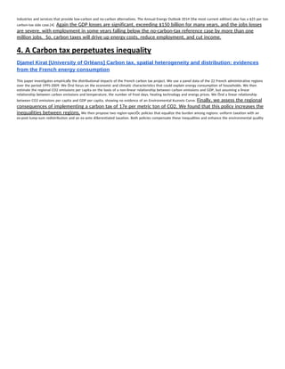 industries and services that provide low-carbon and no-carbon alternatives. The Annual Energy Outlook 2014 (the most current edition) also has a $25 per ton 
carbon-tax side case.[4]  ​Again the GDP losses are significant, exceeding $150 billion for many years, and the jobs losses 
are severe, with employment in some years falling below the no-carbon-tax reference case by more than one 
million jobs.  So, carbon taxes will drive up energy costs, reduce employment, and cut income. 
4. A Carbon tax perpetuates inequality 
Djamel Kirat [University of Orléans] Carbon tax, spatial heterogeneity and distribution: evidences 
from the French energy consumption 
 
This paper investigates empirically the distributional impacts of the French carbon tax project. We use a panel data of the 22 French administrative regions 
over the period 1995-2009. We Örst focus on the economic and climatic characteristics that could explain energy consumption of households. We then 
estimate the regional CO2 emissions per capita on the basis of a non-linear relationship between carbon emissions and GDP, but assuming a linear 
relationship between carbon emissions and temperature, the number of frost days, heating technology and energy prices. We Önd a linear relationship 
between CO2 emissions per capita and GDP per capita, showing no evidence of an Environmental Kuznets Curve. ​Finally, we assess the regional 
consequences of implementing a carbon tax of 17e per metric ton of CO2. We found that this policy increases the 
inequalities between regions.​ We then propose two region-speciÖc policies that equalize the burden among regions: uniform taxation with an 
ex-post lump-sum redistribution and an ex-ante di§erentiated taxation. Both policies compensate these inequalities and enhance the environmental quality 
   
 