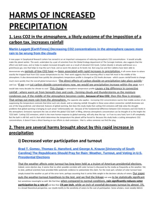 HARMS OF INCREASED 
PRECIPITATION 
1. Less CO2 in the atmosphere, a likely outcome of the imposition of a 
carbon tax, increases rainfall 
Martin Leggett [EarthTimes] Decreasing CO2 concentrations in the atmosphere causes more 
rain to be wrung from the clouds 
A new paper in Geophysical Research Letters has zeroed-in on an important consequence of reducing atmospheric CO2 concentrations - it would actually 
make the planet wetter. The work, undertaken by a pair of scientists from the Global Ecology department of The Carnegie Institute, also suggests that the 
effect cuts both ways, and so helps to explain increased droughts seen as a result of elevated CO2 levels. Carbon dioxide is already well-known as a 
greenhouse gas, one that helps to trap the sun's heat, and so warm the planet as its levels rise. But Long Cao and Ken Caldeira have been able to 
demonstrate why ​periods of low CO2 have​ also ​been associated with rapid increases in precipitation.​ It all comes down to where 
exactly the trapped heat from CO2 causes temperatures to rise. Their work suggests that this warming effect is most felt most in the middle of the 
atmosphere. It also demonstrated how quickly the atmospheric temperature profile is changed as CO2 levels decrease - which causes rainfall levels to change 
much more quickly than the overall global temperature. ''​The direct effects of carbon dioxide on precipitation take place quickly​," 
said Cao. "​If we​ could ​cut carbon dioxide concentrations now, we would see precipitation increase within the year​, but it 
would take many decades for climate to cool.'' ​This change​ in atmospheric temperature profile ​causes a big difference in convective 
rainfall - where warm air from beneath rises and cools - forming clouds and thunderstorms as the moisture 
condenses out. If the middle of the atmosphere becomes cooler, ​because of less CO2​, then this flow is stronger. 
That wrings out more rain from the atmosphere. ​The opposite also applies - increasing CO2 concentrations warms that middle section of air, 
suppressing the temperature contrasts that drive such rain clouds, and so reducing rainfall. Droughts in those areas where convective rainfall dominates are 
one of the long-predicted, and observed, features of global warming. But does this study imply that cutting CO2 emissions will help solve the drought 
problems that global warming is bringing to such areas? Unfortunately not - because of the fundamental difference between CO2 emissions and CO2 levels in 
the atmosphere. Emissions represent the rate at which the global 'CO2 bath' is filling, whereas atmospheric concentration can be thought of as the height the 
'CO2 bath'. Cutting CO2 emissions, which is the main human-response to global warming, will only slow the tap - or if we try very hard, turn it off completely. 
But the bath is still full, and it's that which determines the temperature the planet will be forced to. Because this study looks a cutting atmospheric CO2 
concentrations, it doesn't have a direct bearing on our efforts to slash emissions - that is, unless someone can find the plug. 
2. There are several harms brought about by this rapid increase in 
precipitation 
i) Decreased voter participation and turnout 
 
Brad T. Gomez, Thomas G. Hansford, and George A. Krause [University of South 
Carolina] The Republicans Should Pray for Rain: Weather, Turnout, and Voting in U.S. 
Presidential Elections  
That the weather affects voter turnout has long been held as a truism of American presidential elections. 
Indeed, come election day, it seems that no other possible correlate with voter turnout is discussed by the media as frequently as the weather. Yet, 
to date, political scientists have provided little systematic evidence to substantiate this claim. For the most part, scholars of voter turnout have 
simply treated the weather as part of the error term, perhaps assuming that it carries little weight in the decision calculus of voters. ​Our paper 
puts the weather-turnout hypothesis to the test, and we find the linkage​ not only ​to be statistically significant​, 
but sometimes meaningful as well. We find that, ​when compared to normal conditions, ​rain significantly reduces voter 
participation by a rate of​ just less than ​1% per inch​, while an inch of snowfall decreases turnout by almost .5%. 
In a broad theoretical perspective, our results testify to the sensitivity of voters to the cost of participation. Some scholars, most notably Aldrich 
 