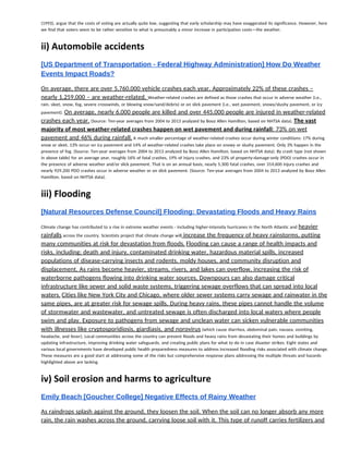 (1993), argue that the costs of voting are actually quite low, suggesting that early scholarship may have exaggerated its significance. However, here 
we find that voters seem to be rather sensitive to what is presumably a minor increase in participation costs—the weather.  
 
ii) Automobile accidents 
 
[US Department of Transportation ­ Federal Highway Administration] How Do Weather 
Events Impact Roads?  
On average, there are over 5,760,000 vehicle crashes each year. Approximately 22% of these crashes – 
nearly 1,259,000 – are weather-related. ​Weather-related crashes are defined as those crashes that occur in adverse weather (i.e., 
rain, sleet, snow, fog, severe crosswinds, or blowing snow/sand/debris) or on slick pavement (i.e., wet pavement, snowy/slushy pavement, or icy 
pavement). ​On average, nearly 6,000 people are killed and over 445,000 people are injured in weather-related 
crashes each year.​ (Source: Ten-year averages from 2004 to 2013 analyzed by Booz Allen Hamilton, based on NHTSA data). ​The vast 
majority of most weather‐related crashes happen on wet pavement and during rainfall​: 73% on wet 
pavement and 46% during rainfall.​ A much smaller percentage of weather-related crashes occur during winter conditions: 17% during 
snow or sleet, 13% occur on icy pavement and 14% of weather-related crashes take place on snowy or slushy pavement. Only 3% happen in the 
presence of fog. (Source: Ten-year averages from 2004 to 2013 analyzed by Booz Allen Hamilton, based on NHTSA data). By crash type (not shown 
in above table) for an average year, roughly 16% of fatal crashes, 19% of injury crashes, and 23% of property-damage-only (PDO) crashes occur in 
the presence of adverse weather and/or slick pavement. That is on an annual basis, nearly 5,300 fatal crashes, over 314,600 injury crashes and 
nearly 929,200 PDO crashes occur in adverse weather or on slick pavement. (Source: Ten-year averages from 2004 to 2013 analyzed by Booz Allen 
Hamilton, based on NHTSA data). 
 
iii) Flooding 
 
[Natural Resources Defense Council] Flooding: Devastating Floods and Heavy Rains  
Climate change has contributed to a rise in extreme weather events - including higher-intensity hurricanes in the North Atlantic and ​heavier 
rainfalls​ across the country. Scientists project that climate change will​ increase the frequency of heavy rainstorms, putting 
many communities at risk for devastation from floods.​ ​Flooding can cause a range of health impacts and 
risks, including: death and injury, contaminated drinking water, hazardous material spills, increased 
populations of disease-carrying insects and rodents, moldy houses, and community disruption and 
displacement. As rains become heavier, streams, rivers, and lakes can overflow, increasing the risk of 
waterborne pathogens flowing into drinking water sources. Downpours can also damage critical 
infrastructure like sewer and solid waste systems, triggering sewage overflows that can spread into local 
waters.​ ​Cities like New York City and Chicago, where older sewer systems carry sewage and rainwater in the 
same pipes, are at greater risk for sewage spills. During heavy rains, these pipes cannot handle the volume 
of stormwater and wastewater, and untreated sewage is often discharged into local waters where people 
swim and play. Exposure to pathogens from sewage and unclean water can sicken vulnerable communities 
with illnesses like cryptosporidiosis, giardiasis, and norovirus​ (which cause diarrhea, abdominal pain, nausea, vomiting, 
headache, and fever). Local communities across the country can prevent floods and heavy rains from devastating their homes and buildings by 
updating infrastructure, improving drinking water safeguards, and creating public plans for what to do in case disaster strikes. Eight states and 
various local governments have developed public health preparedness measures to address increased flooding risks associated with climate change. 
These measures are a good start at addressing some of the risks but comprehensive response plans addressing the multiple threats and hazards 
highlighted above are lacking. 
 
iv) Soil erosion and harms to agriculture 
 
Emily Beach [Goucher College] Negative Effects of Rainy Weather  
As raindrops splash against the ground, they loosen the soil. When the soil can no longer absorb any more 
rain, the rain washes across the ground, carrying loose soil with it. This type of runoff carries fertilizers and 
 