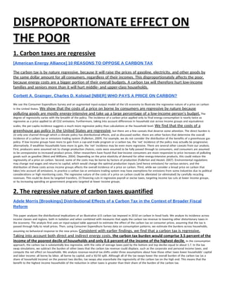 DISPROPORTIONATE EFFECT ON 
THE POOR 
1. Carbon taxes are regressive 
[American Energy Alliance] 10 REASONS TO OPPOSE A CARBON TAX 
The carbon tax is by nature regressive, because it will raise the prices of gasoline, electricity, and other goods by 
the same dollar amount for all consumers, regardless of their incomes. This disproportionately affects the poor, 
because energy costs are a bigger portion of their overall budgets. A carbon tax will therefore hurt low-income 
families and seniors more than it will hurt middle- and upper-class households. 
Corbett A. Grainger, Charles D. Kolstad [NBER] WHO PAYS A PRICE ON CARBON? 
We use the Consumer Expenditure Survey and an augmented input-output model of the US economy to illustrate the regressive nature of a price on carbon 
in the United States. ​We show that the costs of a price on borne by consumers are regressive by nature because 
polluting goods are mostly energy-intensive and take up a large percentage of a low-income person’s budget.​ The 
degree of regressivity varies with the breadth of the policy. The incidence of a carbon price applied only to final energy consumption is nearly twice as 
regressive as a price applied to all CO2 emissions. Furthermore, taking into account differences in household size across income groups and equivalence 
scales, the per-capita incidence suggests a much more regressive policy than calculations at the household level. ​We find that the costs of a 
greenhouse gas policy in the United States are regressive​, but there are a few caveats that deserve some attention. The direct burden is 
22 only one channel through which a climate policy has distributional effects, and as discussed earlier, there are other factors that determine the overall 
incidence of a carbon tax or emissions trading system (Fullerton, 2009). For example, we do not consider the distribution of the benefits of a greenhouse gas 
policy. If low income groups have more to gain from a cap-and-trade program or a carbon tax, the ‘net’ incidence of the policy may actually be progressive; 
alternatively, if wealthier households have more to gain, the ‘net’ incidence may be even more regressive. There are several other caveats from our analysis. 
First, producers were assumed not to change production choices, costs were assumed to be fully passed through to consumers, and consumers are assumed 
to be unresponsive to increased product prices. Other researchers have found that low-income consumers are more responsive to price increases of polluting 
goods such as gasoline (West and Williams, 2004). Depending on the price elasticity of demand for other energy-intensive products, this could reduce the 
regressivity of a price on carbon. Second, some of the costs may be borne by factors of production (Fullerton and Heutel, 2007). Environmental regulations 
may change real wages and returns to capital, which would change the optimal production inputs (and hence emissions) for various sectors, and the 
distribution of these costs across income groups affects the overall incidence of a price on carbon. Third, while we consider a broad price on carbon that 
takes into account all emissions, in practice a carbon tax or emissions trading system may have exemptions for emissions from some industries due to political 
considerations or high monitoring costs. The regressive nature of the costs of a price on carbon could be alleviated (or eliminated) by carefully recycling 
revenues. This could be done by targeted transfers, 23 financing cuts in regressive payroll or excise taxes, targeting income tax cuts at lower income groups, 
or by increasing spending on government programs targeted at lower income groups.  
2. The regressive nature of carbon taxes quantified 
Adele Morris [Brookings] Distributional Effects of a Carbon Tax in the Context of Broader Fiscal 
Reform 
 
This paper analyzes the distributional implications of an illustrative $15 carbon tax imposed in 2010 on carbon in fossil fuels. We analyze its incidence across 
income classes and regions, both in isolation and when combined with measures that apply the carbon tax revenue to lowering other distortionary taxes in 
the economy. The analysis first uses an input-output table approach to estimate the effect of the carbon tax on consumer prices, assuming that the tax is 
passed through fully to retail prices. Then, using Consumer Expenditure Survey data on consumption patterns, we estimate the burdens across households, 
assuming no behavioral response to the new prices. ​Consistent with earlier findings, we find that a carbon tax is regressive. 
Taking into account both direct and indirect energy costs, ​the carbon tax burden would comprise 3.5 percent of the 
income of the poorest decile of households and only 0.6 percent of the income of the highest decile​.​ In the consumption 
approach, the carbon tax is substantially less regressive, with the ratio of average taxes paid by the bottom and top deciles equal to about 1.7. In the tax 
swap simulations, we subtract the burden of other taxes that the carbon tax revenue could displace, such as the corporate and personal income taxes, and 
compute the net effect on households. We analyze revenue-neutral tax shifts under three assumptions about how those other taxes lower households’ capital 
and labor income: all borne by labor, all borne by capital, and a 50/50 split. Although all of the tax swaps lower the overall burden of the carbon tax (as a 
share of household income) on the poorest two deciles, tax swaps also exacerbate the regressivity of the carbon tax on the high end. This means that the 
benefit to the highest income households of the reduction in other taxes is greater than their share of the burden of the carbon tax.  
 
