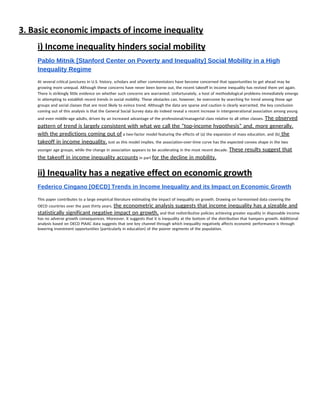 3. Basic economic impacts of income inequality 
i) Income inequality hinders social mobility 
Pablo Mitnik [Stanford Center on Poverty and Inequality] Social Mobility in a High 
Inequality Regime  
At several critical junctures in U.S. history, scholars and other commentators have become concerned that opportunities to get ahead may be 
growing more unequal. Although these concerns have never been borne out, the recent takeoff in income inequality has revived them yet again. 
There is strikingly little evidence on whether such concerns are warranted. Unfortunately, a host of methodological problems immediately emerge 
in attempting to establish recent trends in social mobility. These obstacles can, however, be overcome by searching for trend among those age 
groups and social classes that are most likely to evince trend. Although the data are sparse and caution is clearly warranted, the key conclusion 
coming out of this analysis is that the General Social Survey data do indeed reveal a recent increase in intergenerational association among young 
and even middle-age adults, driven by an increased advantage of the professional/managerial class relative to all other classes. ​The observed 
pattern of trend is largely consistent with what we call the “top-income hypothesis” and, more generally, 
with the predictions coming out of​ a two-factor model featuring the effects of (a) the expansion of mass education, and (b)​ the 
takeoff in income inequality.​ Just as this model implies, the association-over-time curve has the expected convex shape in the two 
younger age groups, while the change in association appears to be accelerating in the most recent decade. ​These results suggest that 
the takeoff in income inequality accounts​ in part ​for the decline in mobility. 
ii) Inequality has a negative effect on economic growth 
Federico Cingano [OECD] Trends in Income Inequality and its Impact on Economic Growth 
 
This paper contributes to a large empirical literature estimating the impact of inequality on growth. Drawing on harmonised data covering the 
OECD countries over the past thirty years, ​the econometric analysis suggests that income inequality has a sizeable and 
statistically significant negative impact on growth,​ and that redistributive policies achieving greater equality in disposable income 
has no adverse growth consequences. Moreover, it suggests that it is inequality at the bottom of the distribution that hampers growth. Additional 
analysis based on OECD PIAAC data suggests that one key channel through which inequality negatively affects economic performance is through 
lowering investment opportunities (particularly in education) of the poorer segments of the population.  
 