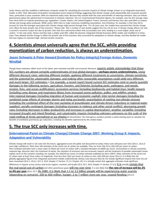 study, Moore and Diaz modified a well-known computer model for calculating the economic impacts of climate change, known as an integrated assessment 
model, or IAM. Their alternative formulation incorporated recent empirical findings suggesting that climate change could substantially slow economic growth 
rates, particularly in poor countries. IAMs are important policy tools. Because they include both the costs and benefits of reducing emissions, they can inform 
governments about the optimal level of investment in emission reduction. The U.S. Environmental Protection Agency, for example, uses the $37 average value 
from three IAMs to evaluate greenhouse gas regulations. Canada, Mexico, the United Kingdom, France, Germany and Norway have also used IAMs to analyze 
climate and energy policy proposals. While useful, IAMs have to make numerous simplifying assumptions. One limitation, for example, is that they fail to 
account for how the damages associated with climate change might persist through time. "For 20 years now, the models have assumed that climate change 
can't affect the basic growth rate of the economy," Moore said. "But a number of new studies suggest this may not be true. If climate change affects not only 
a country's economic output but also its growth, then that has a permanent effect that accumulates over time, leading to a much higher social cost of 
carbon." In the new study, Moore and Diaz took a widely used IAM, called the Dynamic Integrated Climate-Economy (DICE) model, and modified it in three 
ways: They allowed climate change to affect the growth rate of the economy; they accounted for adaptation to climate change; and they divided the model 
into two regions to represent high- and low-income countries. 
4. Scientists almost universally agree that the SCC, while providing 
monetization of carbon reduction, is always an underestimation.  
Jason Schwartz & Peter Howard [Institute for Policy Integrity] Foreign Action, Domestic 
Windfall 
Though these estimates reflect much of the latest, peer-reviewed scientific and economic literature, ​experts widely acknowledge that these 
SCC numbers are almost certainly underestimates of true global damages—​perhaps severe underestimates.​ Using 
different discount rates; selecting different models; applying different treatments to uncertainty, climate sensitivity, 
and the potential for catastrophic damages; and making other reasonable assumptions could yield very different, 
and much larger, SCC estimates.​19​ For example, a recent report found current SCC estimates omit or poorly quantify 
damages to the following sectors: agriculture, forestry, and fisheries (including pests, pathogens, and weeds, 
erosion, fires, and ocean acidification); ecosystem services (including biodiversity and habitat loss); health impacts 
(including Lyme disease and respiratory illness from increased ozone pollution, pollen, and wildfire smoke); 
inter-regional damages (including migration of human and economic capital); inter-sector damages (including the 
combined surge effects of stronger storms and rising sea levels); exacerbation of existing non-climate stresses 
(including the combined effect of the over pumping of groundwater and climate-driven reductions in regional water 
supplies); socially contingent damages (including increases in violence and other social conflict); decreasing growth 
rates (including decreases in labor productivity and increases in capital depreciation); weather variability (including 
increased drought and inland flooding); and catastrophic impacts (including unknown unknowns on the scale of the 
rapid melting of Arctic permafrost or ice sheets).​20 Nevertheless, the interagency numbers provide a useful starting point to calculate the 
benefits of worldwide greenhouse gas reductions, including the benefits experienced by the United States. 
5. The true SCC only increases with time. 
[International Panel on Climate Change] Climate Change 2007: Working Group II: Impacts, 
Adaptation and Vulnerability 
Climate change will result in net costs into the future, aggregated across the globe and discounted to today; these costs will grow over time [20.6.1, 20.6.2] 
(very high confidence). More than 100 estimates of the social cost of carbon are available. They run from US$-10 to US$+350 per tonne of carbon. 
Peer-reviewed estimates have a mean value of US$43 per tonne of carbon with a standard deviation of US$83 per tonne. Uncertainties in climate sensitivity, 
response lags, discount rates, the treatment of equity, the valuation of economic and non-economic impacts and the treatment of possible catastrophic losses 
explain much of this variation including, for example, the US$310 per tonne of carbon estimate published by Stern (2007). Other estimates of the social cost 
of carbon span at least three orders of magnitude, from less than US$1 per tonne of carbon to over US$1,500 per tonne [20.6.1]. It is likely that the 
globally-aggregated figures from integrated assessment models underestimate climate costs because they do not include significant impacts that have not yet 
been monetised [20.6.1, 20.6.2, 20.7.2, 20.8, Chapter 17 Section 17.2.3, Chapter 19]. It is virtually certain that aggregate estimates mask significant 
differences in impacts across sectors and across regions, countries and locally [20.6, 20.7, 20.8, Chapter 17 Section 17.3.3]. ​It is​ virtually ​certain that 
the real social cost of carbon​ and other greenhouse gases ​will rise over time​; it is very likely that ​the rate of increase will be 2% 
to 4% per year​ [20.6, 20.7]. ​By 2080, it is likely that 1.1 to 3.2 billion people will be experiencing water scarcity 
(depending on scenario); 200 to 600 million, hunger; 2 to 7 million more per year, coastal flooding ​[20.6.2]. 
 