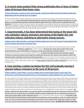 6. ​A recent meta‐analysis finds strong publication bias in favor of higher 
rates of increase than lower rates. 
Tomas Havranek, Zuzana Irsova, Karel Janda, and David Zilberman [UC Berkeley] Selective 
Reporting and the Social Cost of Carbon 
We examine potential selective reporting in the literature on the social cost of carbon (SCC) by conducting a meta-analysis of 809 estimates of the SCC 
reported in 101 studies. ​Our results indicate that estimates for which the 95% confidence interval includes zero are less 
likely to be reported than estimates excluding negative values of the SCC, which creates an upward bias in the 
literature.​ The evidence for selective reporting is stronger for studies published in peer-reviewed journals than for unpublished papers. We show that the 
findings are not driven by the asymmetry of confidence intervals surrounding the SCC and are robust to controlling for various characteristics of study design 
and to alternative definitions of confidence intervals. Our estimates of the mean reported SCC corrected for the selective reporting bias are imprecise and 
range between 0 and 130 USD per ton of carbon in 2010 prices for emission year 2015. 
7. ​Experimentally, it has been determined that taxing at the lower SCC 
rate estimates reduces emissions and taxing at the higher SCC rate 
estimates induces switching to alternative energy sources. 
Anthony Paul, Blair Beasley, and Karen Palmer [Resources for the Future] Taxing Electricity 
Sector Carbon Emissions at Social Cost 
Concerns about budget deficits, tax reform, and climate change are fueling discussions about taxing carbon emissions to generate revenue and reduce 
greenhouse gas emissions. ​Imposing a carbon tax​ on electricity production ​based on the social cost of carbon (SCC) could 
generate between $21 and $82 billion in revenues in 2020 and would have important effects​ on electricity markets. The 
sources of emissions reductions in the sector depend on the level of the tax. ​A carbon tax based on lower SCC estimates reduces 
emissions by reducing demand and through the substitution of gas for coal, whereas taxes based on higher SCC 
estimates induce switching to wind and nuclear generation.​ The slow rate of growth of the SCC estimates means that any SCC-based 
carbon tax trajectory provides weaker long-run incentives for expanded renewable and nuclear generation than a cap-and-trade program that achieves an 
equivalent level of cumulative carbon dioxide emissions reductions. ​Taxing carbon at the SCC is welfare enhancing​, but the SCC may not be 
the optimal tax rate. 
8. ​Even starting a carbon tax below the SCC and gradually moving it 
upward reduces emissions to the tune of 30 percent. 
Robert Shapiro, Nam Pham, and Arun Malik [The George Washington University] The 
Economics and Environmental Science of Combining a Carbon­Based Tax and Tax Relief 
The need to address the risks of climate change is clear and pressing. Without taking serious steps to reduce emissions of CO2 and other greenhouse gases, 
their concentrations in the atmosphere will reach levels in a few decades that will change the world’s weather, and the patterns of people’s economic and 
social lives across the globe. The primary sources of the rising atmospheric concentrations of CO2 and other GHG are the carbon-based fossil fuels used to 
power the economies of every country, so serious measures to reduce the growth of those emissions could have far-reaching economic and social effects. 
This study has examined a strategy that promises to reduce those emissions to a path that should be able to sustain the world’s climate, at comparatively 
modest costs to the U.S. economy and to American households. This strategy would apply a new tax to the use of energy based on its carbon content and 
return 90 percent of the revenues in tax relief to the people and businesses using the energy and paying the tax, and use 10 percent of those revenues for 
additional investments in energy and climate-related research and development, and in the deployment of climate-friendly fuels and technologies. ​The 
package analyzed here would apply a new tax that would rise gradually from $14 per metric ton of CO2 in 2010 to 
$50 per metric ton in 2030. We use the NEMS modeling system employed by the U.S. Department of Energy to 
project the various effects of this proposed new tax​, and its accompanying tax rebates and public investments. ​The NEMS model 
found that this tax-based strategy would steadily move businesses and households to prefer less carbon-intensive 
fuels, to use less energy-intensive technologies and products, and to conduct their businesses and lives in other 
ways that use less energy generally and especially less carbon-intensive energy. ​By 2030, these shifts would drive 
 