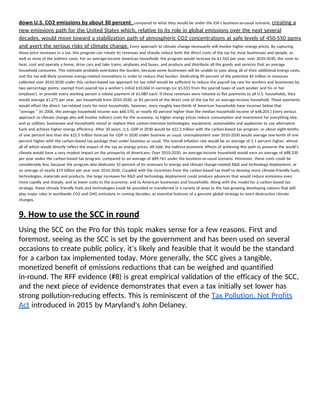 down U.S. CO2 emissions by about 30 percent​, ​compared to what they would be under the EIA’s business-as-usual scenario, ​creating a 
new emissions path for the United States which, relative to its role in global emissions over the next several 
decades, would move toward a stabilization path of atmospheric CO2 concentrations at safe levels of 450-550 ppmv 
and avert the serious risks of climate change.​ Every approach to climate change necessarily will involve higher energy prices. By capturing 
those price increases in a tax, this program can rebate its revenues and sharply reduce both the direct costs of the tax for most businesses and people, as 
well as most of the indirect costs. For an average-income American household, the program would increase by $1,563 per year, over 2010-2030, the costs to 
heat, cool and operate a home, drive cars and take trains, airplanes and buses, and produce and distribute all the goods and services that an average 
household consumes. This estimate probably overstates the burden, because some businesses will be unable to pass along all of their additional energy costs, 
and the tax will likely promote energy-related innovations in order to reduce that burden. Dedicating 90 percent of the potential $4 trillion in revenues 
collected over 2010-2030 under this carbon-based tax approach for tax relief would be sufficient to reduce the payroll tax rate for workers and businesses by 
two percentage points, exempt from payroll tax a worker’s initial $10,066 in earnings (or $5,033 from the payroll taxes of each worker and his or her 
employer), or provide every working person a rebate payment of $1,080 each. If these revenues were rebated as flat payments to all U.S. households, they 
would average $1,275 per year, per household from 2010-2030, or 83 percent of the direct cost of the tax for an average-income household. These payments 
would offset the direct, tax-related costs for most households, however, since roughly two-thirds of American households have incomes below that 
“average.” (In 2006, the average household income was $66,570, or nearly 40 percent higher than the median household income of $48,201.) Every serious 
approach to climate change also will involve indirect costs for the economy, as higher energy prices reduce consumption and investment for everything else, 
and as utilities, businesses and households retool or replace their carbon-intensive technologies, equipment, automobiles and appliances to use alternative 
fuels and achieve higher energy efficiency. After 20 years, U.S. GDP in 2030 would be $22.3 trillion with the carbon-based tax program, or about eight-tenths 
of one percent less than the $22.5 trillion forecast for GDP in 2030 under business as usual. Unemployment over 2010-2030 would average one-tenth of one 
percent higher with the carbon-based tax package than under business as usual. The overall inflation rate would be an average of 2.1 percent higher, almost 
all of which would directly reflect the impact of the tax on energy prices. All told, the indirect economic effects of achieving this path to preserve the world’s 
climate would have a very modest impact on the prosperity of Americans: Over 2010-2030, an average-income household would earn an average of $88,330 
per year under the carbon-based tax program, compared to an average of $89,761 under the business-as-usual scenario. Moreover, these costs could be 
considerably less, because the program also dedicates 10 percent of its revenues to energy and climate change-related R&D and technology deployment, or 
an average of nearly $19 billion per year over 2010-2030. Coupled with the incentives from the carbon-based tax itself to develop more climate-friendly fuels, 
technologies, materials and products, the large increases for R&D and technology deployment could produce advances that would reduce emissions even 
more rapidly and sharply, and at lower costs to the economy, and to American businesses and households. Along with the model for a carbon-based tax 
strategy, these climate friendly fuels and technologies could be provided or transferred in a variety of ways to the fast-growing developing nations that will 
play major roles in worldwide CO2 and GHG emissions in coming decades, as essential features of a genuine global strategy to avert destructive climate 
changes. 
9. How to use the SCC in round 
Using the SCC on the Pro for this topic makes sense for a few reasons. First and 
foremost, seeing as the SCC is set by the government and has been used on several 
occasions to create public policy, it’s likely and feasible that it would be the standard 
for a carbon tax implemented today. More generally, the SCC gives a tangible, 
monetized benefit of emissions reductions that can be weighed and quantified 
in-round. The RFF evidence (#8) is great empirical validation of the efficacy of the SCC, 
and the next piece of evidence demonstrates that even a tax initially set lower has 
strong pollution-reducing effects. This is reminiscent of the ​Tax Pollution, Not Profits 
Act​ introduced in 2015 by Maryland's John Delaney.  
 
 
