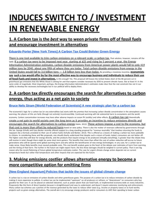 INDUCES SWITCH TO / INVESTMENT 
IN RENEWABLE ENERGY 
1. A Carbon tax is the ​best​ way to ween private firms off of fossil fuels 
and encourage investment in alternatives 
Eduardo Porter [New York Times] A Carbon Tax Could Bolster Green Energy  
There is one tool available to trim carbon emissions on a relevant scale: a carbon tax.​ That solution, however, remains off the 
table. ​If a carbon tax were to be imposed next year, starting at $25 and rising by 5 percent a year, the Energy 
Information Administration estimates, carbon dioxide emissions from American power plants would fall to only 419 
million tons by 2040, about one fifth of where they are today. Total carbon dioxide emissions from energy in the 
United States would fall to 3.6 billion tons — 1.8 billion tons less than today.​ By providing a monetary incentive, ​economists 
say​, ​such a tax would offer by far the most effective way to encourage business and individuals to reduce their use 
of fossil fuels and invest in alternatives.​ Is this enough? No. This proposal still leaves the United States short of the 80 percent cut in 
greenhouse gas emissions that the White House is aiming for and that experts consider necessary by 2050 to prevent climatic havoc. But at least it’s in the 
same order of magnitude. Most important, perhaps, the Energy Information Administration’s estimates make clear that the real constraint lies not in our 
ability to develop the necessary technologies but in our political will to deploy them. 
2. A carbon tax directly encourages the search for alternatives to carbon 
energy, thus acting as a net gain to society 
Bruce Nels Stram [World Federation of Scientists] A new strategic plan for a carbon tax  
The economist's logic for a carbon tax (or any externalities tax) starts with the premise that increasing carbon dioxide concentration in the atmosphere causes 
warming; the physics of this are fairly (though not entirely) incontrovertible. Continued warming will risk substantial harm to ecosystems and the world 
economy. Carbon concentration increases may have other adverse impacts on ocean Ph (acidity) and other effects. ​A carbon tax can​ theoretically 
create a net gain to world society over the long term as it provides an incentive to reduce emissions directly and 
encourages the search for alternatives to carbon energy​ (Helm, 2012). ​These actions impose a cost to the economy, but 
that cost is more than offset by reduced harm​ based on wise policy. There is also the matter of revenues collected by governments through 
the tax. George Schultz and Gary Becker recently offered support to a long standing proposal for “revenue neutrality” that involves returning the funds to 
taxpayers (by a formula unrelated to their use of carbon fuels) (Schultz and Becker, 2013). This is offered as a means of making a carbon tax more palatable 
to citizens. In considering these and like proposals, one should clearly understand that despite such a return of funds, today's consumers are not better off. 
The higher costs they will bear for energy directly, and the products that require energy to be produced (virtually everything), is greater than the rebate they 
will receive in total, though there might be some short term gainers. The benefits that more than offset the cost of carbon reduction will accrue to future 
generations who will be spared some global warming harm and who will be the beneficiaries of new energy technologies. In any case, for a carbon tax to 
make sense, those likely benefits must exceed probable costs. This cost benefit analysis goes to the heart of the debate over estimates of harm from warming 
and the timing of that harm. The further in the future we might expect harm, the less those damages should be weighed in current policy. That is one big 
reason why the recent flattening of future global temperature estimates matter. The case for urgent climate change action depends not on current 
temperature levels but rather that temperature and other impacts that are expected for the future. 
3. Making emissions costlier allows alternative energy to become a 
more competitive option for emitting firms 
[New England Aquarium] Policies that tackle the issues of global climate change  
A carbon tax is a tax on emissions of carbon dioxide and other greenhouse gases. The purpose of a carbon tax is to reduce emissions of carbon dioxide by 
making it more expensive to pollute. A carbon tax can be implemented “upstream” on oil producers or refiners, or “downstream” on consumers who buy 
gasoline for their cars. It can be placed on selected industries, such as power plants that use fossil fuels, or implemented economy-wide on many industries. 
Proponents like this form of direct taxation because is straightforward and easy to understand, and doesn’t require extensive monitoring and enforcement. 
Many carbon tax schemes use a portion of the revenue generated by the taxes to reduce other taxes (e.g. income or property taxes) or to fund worthy 
projects such as green energy alternatives. The overall aim is to encourage energy producers and/or consumers to shift their spending to lower carbon 
 