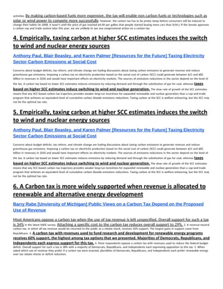 activities. ​By making carbon-based fuels more expensive, the tax will enable non carbon fuels or technologies such as 
solar or wind power to compete more successfully​. However, the carbon tax has to be pretty steep before consumers will be induced to 
change their habits (In 2008, it wasn’t until the price of gas reached $4.00 per gallon that people started buying more cars than SUVs.) If the Senate approves 
a carbon cap and trade system later this year, we are unlikely to see any congressional action on a carbon tax. 
4. ​Empirically, taxing carbon at higher SCC estimates induces the switch 
to wind and nuclear energy sources 
Anthony Paul, Blair Beasley, and Karen Palmer [Resources for the Future] Taxing Electricity 
Sector Carbon Emissions at Social Cost 
Concerns about budget deficits, tax reform, and climate change are fueling discussions about taxing carbon emissions to generate revenue and reduce 
greenhouse gas emissions. Imposing a carbon tax on electricity production based on the social cost of carbon (SCC) could generate between $21 and $82 
billion in revenues in 2020 and would have important effects on electricity markets. The sources of emissions reductions in the sector depend on the level of 
the tax. A carbon tax based on lower SCC estimates reduces emissions by reducing demand and through the substitution of gas for coal, whereas ​taxes 
based on higher SCC estimates induce switching to wind and nuclear generation.​ The slow rate of growth of the SCC estimates 
means that any SCC-based carbon tax trajectory provides weaker long-run incentives for expanded renewable and nuclear generation than a cap-and-trade 
program that achieves an equivalent level of cumulative carbon dioxide emissions reductions. Taxing carbon at the SCC is welfare enhancing, but the SCC may 
not be the optimal tax rate. 
5. ​Empirically, taxing carbon at higher SCC estimates induces the switch 
to wind and nuclear energy sources 
Anthony Paul, Blair Beasley, and Karen Palmer [Resources for the Future] Taxing Electricity 
Sector Carbon Emissions at Social Cost 
Concerns about budget deficits, tax reform, and climate change are fueling discussions about taxing carbon emissions to generate revenue and reduce 
greenhouse gas emissions. Imposing a carbon tax on electricity production based on the social cost of carbon (SCC) could generate between $21 and $82 
billion in revenues in 2020 and would have important effects on electricity markets. The sources of emissions reductions in the sector depend on the level of 
the tax. A carbon tax based on lower SCC estimates reduces emissions by reducing demand and through the substitution of gas for coal, whereas ​taxes 
based on higher SCC estimates induce switching to wind and nuclear generation.​ The slow rate of growth of the SCC estimates 
means that any SCC-based carbon tax trajectory provides weaker long-run incentives for expanded renewable and nuclear generation than a cap-and-trade 
program that achieves an equivalent level of cumulative carbon dioxide emissions reductions. Taxing carbon at the SCC is welfare enhancing, but the SCC may 
not be the optimal tax rate. 
6. A Carbon tax is more widely supported when revenue is allocated to 
renewable and alternative energy development 
Barry Rabe [Unviersity of Michigan] Public Views on a Carbon Tax Depend on the Proposed 
Use of Revenue  
Most Americans oppose a carbon tax when the use of tax revenue is left unspecified. Overall support for such a tax 
is 34%​ in the latest NSEE survey. ​Attaching a specific cost to the carbon tax reduces overall support to 29%.​ 2. A revenue-neutral 
carbon tax, in which all tax revenue would be returned to the public as a rebate check, receives 56% support. The largest gains in support come from 
Republicans. 3. ​A carbon tax with revenues used to fund research and development for renewable energy programs 
receives 60% support, the highest among tax options that we presented. Majorities of Democrats, Republicans, and 
Independents each express support for this tax.​ 4. Most respondents oppose a carbon tax with revenues used to reduce the federal budget 
deficit. Overall support for such a tax is 38% with a majority of Democrats, Republicans, and Independents each expressing opposition to this tax. 5. When 
asked which use of revenue they prefer if a carbon tax were enacted, pluralities of Democrats, Republicans, and Independents each prefer renewable energy 
over tax rebate checks or deficit reduction. 
 
 