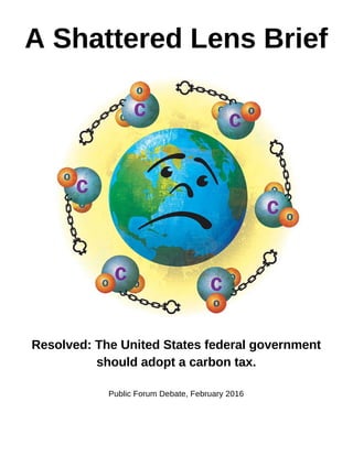 A Shattered Lens Brief 
 
 
 
Resolved: The United States federal government 
should adopt a carbon tax. 
 
Public Forum Debate, February 2016 
 
   
 