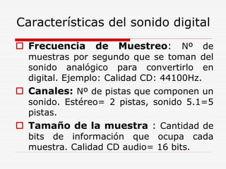 Características del sonido digital
 Frecuencia de Muestreo: Nº de
muestras por segundo que se toman del
sonido analógico para convertirlo en
digital. Ejemplo: Calidad CD: 44100Hz.
 Canales: Nº de pistas que componen un
sonido. Estéreo= 2 pistas, sonido 5.1=5
pistas.
 Tamaño de la muestra : Cantidad de
bits de información que ocupa cada
muestra. Calidad CD audio= 16 bits.
 