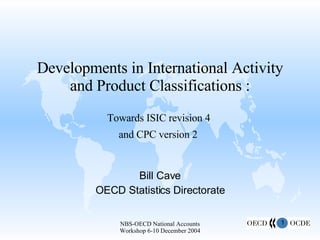 Developments in International Activity and Product Classifications : Towards ISIC revision 4  and CPC version 2   Bill Cave OECD Statistics Directorate 