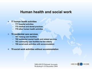 Human health and social work 77 human health activities 771 hospital activities 772 medical and dental practices 779 other human health activities 78 residential care services 781 nursing care facilities 782 residential mental health and related services 783 community care facilities for the elderly 789 social work activities with accommodation 79 social work activities without accommodation 