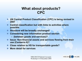 What about products? CPC UN Central Product Classification (CPC) is being revised in 2007 Central classification but with links to activities where possible Structure will be broadly unchanged Considering new information product section (between goods and services)? Issue: Non-financial assets and services flowing from their use (Canberra II)? Close relation to HS for transportable goods? More detail for services 