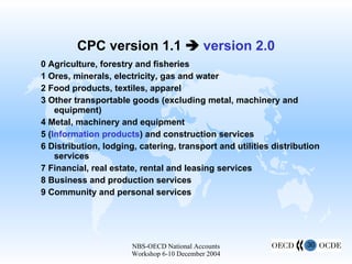 CPC version 1.1     version 2.0 0 Agriculture, forestry and fisheries 1 Ores, minerals, electricity, gas and water 2 Food products, textiles, apparel 3 Other transportable goods (excluding metal, machinery and equipment) 4 Metal, machinery and equipment 5 ( Information products ) and construction services 6 Distribution, lodging, catering, transport and utilities distribution services 7 Financial, real estate, rental and leasing services 8 Business and production services 9 Community and personal services Community, social and personal services Business and production services Financial, real estate, rental and leasing Distribution, lodging, food serving, transport, utilities distribution (Information products and)  Construction services Metals , machinery and equipment Other transportable products except metals, machinery and equipment Agriculture, forestry, fisheries 