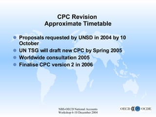 CPC Revision  Approximate Timetable Proposals requested by UNSD in 2004 by 10 October UN TSG will draft new CPC by Spring 2005 Worldwide consultation 2005 Finalise CPC version 2 in 2006  