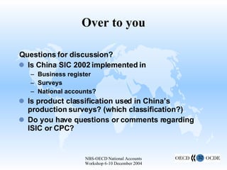 Over to you Questions for discussion? Is China SIC 2002 implemented in Business register Surveys National accounts? Is product classification used in China’s production surveys? (which classification?) Do you have questions or comments regarding ISIC or CPC? 
