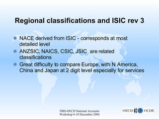 Regional classifications and ISIC rev 3 NACE derived from ISIC - corresponds at most detailed level ANZSIC, NAICS, CSIC, JSIC  are related classifications Great difficulty to compare Europe, with N America, China and Japan at 2 digit level especially for services  