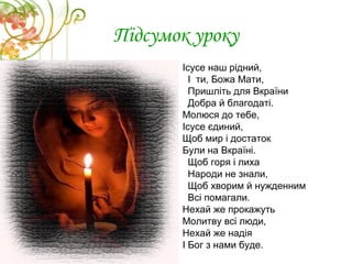 Підсумок уроку
Ісусе наш рідний,
І ти, Божа Мати,
Пришліть для Вкраїни
Добра й благодаті.
Молюся до тебе,
Ісусе єдиний,
Щоб мир і достаток
Були на Вкраїні.
Щоб горя і лиха
Народи не знали,
Щоб хворим й нужденним
Всі помагали.
Нехай же прокажуть
Молитву всі люди,
Нехай же надія
І Бог з нами буде.
 