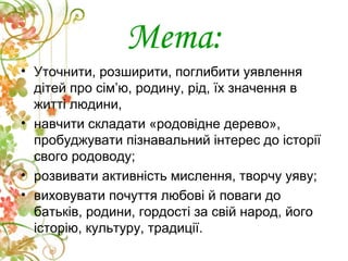 Мета:
• Уточнити, розширити, поглибити уявлення
дітей про сім’ю, родину, рід, їх значення в
житті людини,
• навчити складати «родовідне дерево»,
пробуджувати пізнавальний інтерес до історії
свого родоводу;
• розвивати активність мислення, творчу уяву;
• виховувати почуття любові й поваги до
батьків, родини, гордості за свій народ, його
історію, культуру, традиції.
 