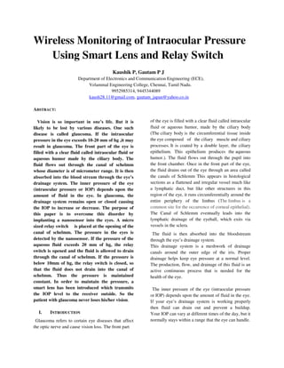 Wireless Monitoring of Intraocular Pressure
Using Smart Lens and Relay Switch
Kaushik P, Gautam P J
Department of Electronics and Communication Engineering (ECE),
Velammal Engineering College, Chennai, Tamil Nadu.
9952985314, 9445344089
kaush28.11@gmail.com, gautam_japan@yahoo.co.in
ABSTRACT:
Vision is so important in one’s life. But it is
likely to be lost by various diseases. One such
disease is called glaucoma. If the intraocular
pressure in the eye exceeds 10-20 mm of hg ,it may
result in glaucoma. The front part of the eye is
filled with a clear fluid called intraocular fluid or
aqueous humor made by the ciliary body. The
fluid flows out through the canal of schelmm
whose diameter is of micrometer range. It is then
absorbed into the blood stream through the eye’s
drainage system. The inner pressure of the eye
(intraocular pressure or IOP) depends upon the
amount of fluid in the eye. In glaucoma, the
drainage system remains open or closed causing
the IOP to increase or decrease. The purpose of
this paper is to overcome this disorder by
implanting a nanosensor into the eyes. A micro
sized relay switch is placed at the opening of the
canal of schelmm. The pressure in the eyes is
detected by the nanosensor. If the pressure of the
aqueous fluid exceeds 20 mm of hg, the relay
switch is opened and the fluid is allowed to drain
through the canal of schelmm. If the pressure is
below 10mm of hg, the relay switch is closed, so
that the fluid does not drain into the canal of
schelmm. Thus the pressure is maintained
constant. In order to maintain the pressure, a
smart lens has been introduced which transmits
the IOP level to the receiver outside. So the
patient with glaucoma never loses his/her vision.
I. INTRODUCTION
Glaucoma refers to certain eye diseases that affect
the optic nerve and cause vision loss. The front part
of the eye is filled with a clear fluid called intraocular
fluid or aqueous humor, made by the ciliary body
(The ciliary body is the circumferential tissue inside
the eye composed of the ciliary muscle and ciliary
processes. It is coated by a double layer, the ciliary
epithelium. This epithelium produces the aqueous
humor.). The fluid flows out through the pupil into
the front chamber. Once in the front part of the eye,
the fluid drains out of the eye through an area called
the canals of Schlemm This appears in histological
sections as a flattened and irregular vessel much like
a lymphatic duct, but like other structures in this
region of the eye, it runs circumferentially around the
entire periphery of the limbus (The limbus is a
common site for the occurrence of corneal epithelial).
The Canal of Schlemm eventually leads into the
lymphatic drainage of the eyeball, which exits via
vessels in the sclera.
The fluid is then absorbed into the bloodstream
through the eye’s drainage system.
This drainage system is a meshwork of drainage
canals around the outer edge of the iris. Proper
drainage helps keep eye pressure at a normal level.
The production, flow, and drainage of this fluid is an
active continuous process that is needed for the
health of the eye.
The inner pressure of the eye (intraocular pressure
or IOP) depends upon the amount of fluid in the eye.
If your eye’s drainage system is working properly
then fluid can drain out and prevent a buildup.
Your IOP can vary at different times of the day, but it
normally stays within a range that the eye can handle.
 