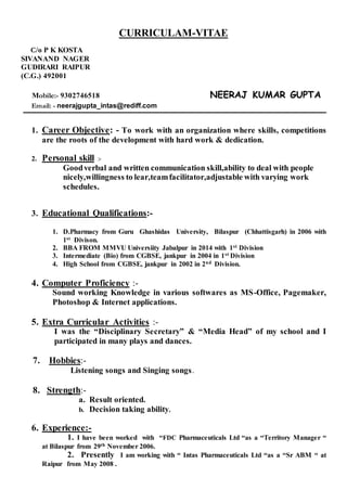 CURRICULAM-VITAE
C/o P K KOSTA
SIVANAND NAGER
GUDIRARI RAIPUR
(C.G.) 492001
Mobile:- 9302746518 NEERAJ KUMAR GUPTA
Email: - neerajgupta_intas@rediff.com
1. Career Objective: - To work with an organization where skills, competitions
are the roots of the development with hard work & dedication.
2. Personal skill :-
Goodverbal and written communication skill,ability to deal with people
nicely,willingness to lear,teamfacilitator,adjustable with varying work
schedules.
3. Educational Qualifications:-
1. D.Pharmacy from Guru Ghashidas University, Bilaspur (Chhattisgarh) in 2006 with
1st Divison.
2. BBA FROM MMVU Universiity Jabalpur in 2014 with 1st Division
3. Intermediate (Bio) from CGBSE, jankpur in 2004 in 1st Division
4. High School from CGBSE, jankpur in 2002 in 2nd Division.
4. Computer Proficiency :-
Sound working Knowledge in various softwares as MS-Office, Pagemaker,
Photoshop & Internet applications.
5. Extra Curricular Activities :-
I was the “Disciplinary Secretary” & “Media Head” of my school and I
participated in many plays and dances.
7. Hobbies:-
Listening songs and Singing songs.
8. Strength:-
a. Result oriented.
b. Decision taking ability.
6. Experience:-
1. I have been worked with “FDC Pharmaceuticals Ltd “as a “Territory Manager “
at Bilaspur from 29th November 2006.
2. Presently I am working with “ Intas Pharmaceuticals Ltd “as a “Sr ABM “ at
Raipur from May 2008 .
 