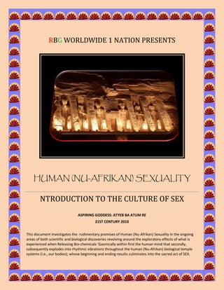 RBG WORLDWIDE 1 NATION PRESENTS




    HUMAN (NU-AFRIKAN) SEXUALITY

        NTRODUCTION TO THE CULTURE OF SEX
                               ASPIRING GODDESS: ATYEB BA ATUM RE
                                          21ST CENTURY 2010


This document investigates the rudimentary premises of Human (Nu-Afrikan) Sexuality in the ongoing
areas of both scientific and biological discoveries revolving around the exploratory effects of what is
experienced when Releasing Bio-chemicals ‘Gasmically within first the human mind that secondly,
subsequently explodes into rhythmic vibrations throughout the human (Nu-Afrikan) biological temple
systems (i.e., our bodies); whose beginning and ending results culminates into the sacred act of SEX.
 
