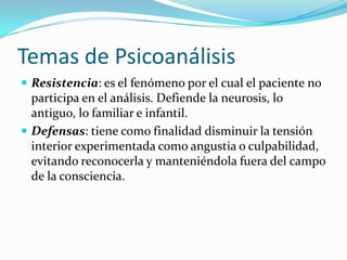 Temas de Psicoanálisis
 Resistencia: es el fenómeno por el cual el paciente no
  participa en el análisis. Defiende la neurosis, lo
  antiguo, lo familiar e infantil.
 Defensas: tiene como finalidad disminuir la tensión
  interior experimentada como angustia o culpabilidad,
  evitando reconocerla y manteniéndola fuera del campo
  de la consciencia.
 