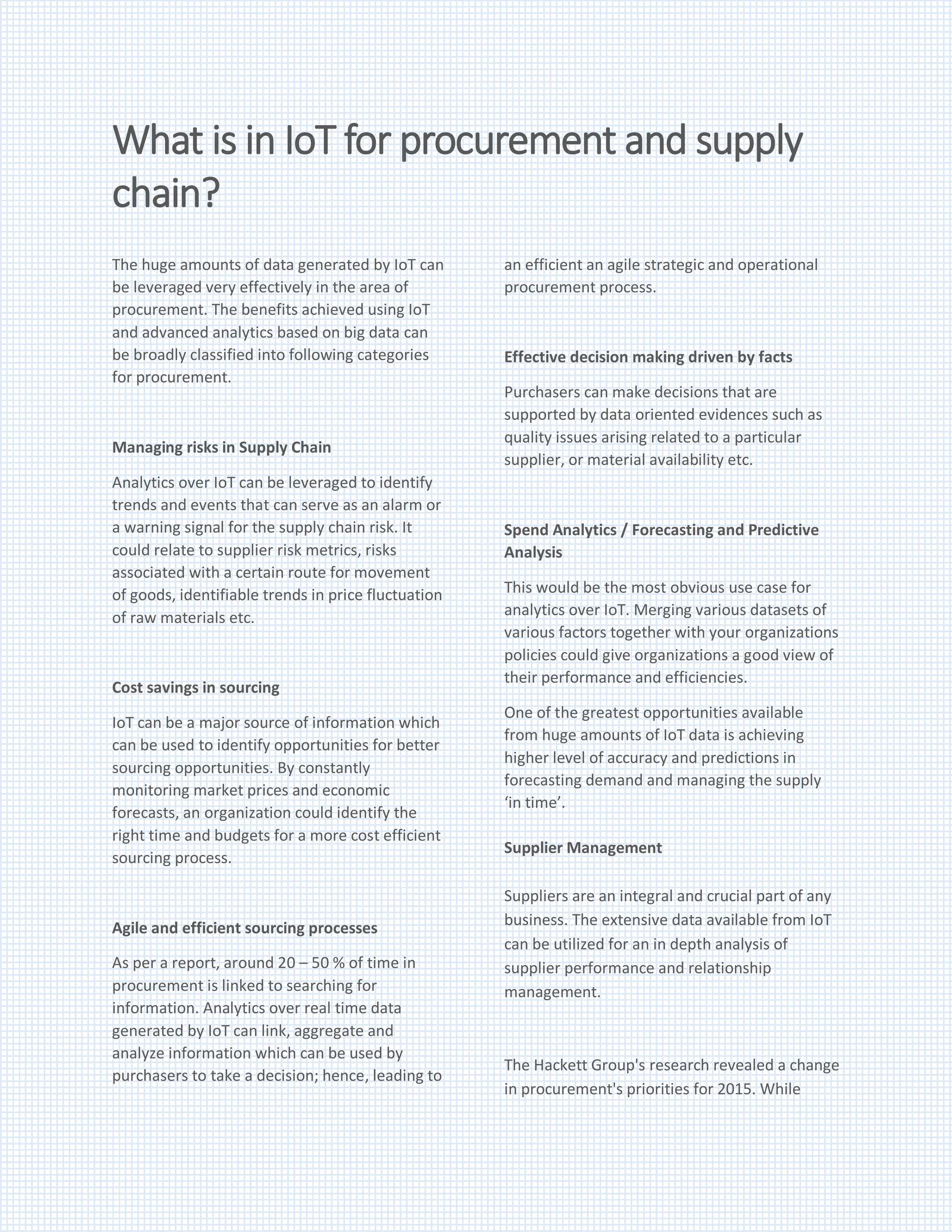 What is in IoT for procurement and supply
chain?
The huge amounts of data generated by IoT can
be leveraged very effectively in the area of
procurement. The benefits achieved using IoT
and advanced analytics based on big data can
be broadly classified into following categories
for procurement.
Managing risks in Supply Chain
Analytics over IoT can be leveraged to identify
trends and events that can serve as an alarm or
a warning signal for the supply chain risk. It
could relate to supplier risk metrics, risks
associated with a certain route for movement
of goods, identifiable trends in price fluctuation
of raw materials etc.
Cost savings in sourcing
IoT can be a major source of information which
can be used to identify opportunities for better
sourcing opportunities. By constantly
monitoring market prices and economic
forecasts, an organization could identify the
right time and budgets for a more cost efficient
sourcing process.
Agile and efficient sourcing processes
As per a report, around 20 – 50 % of time in
procurement is linked to searching for
information. Analytics over real time data
generated by IoT can link, aggregate and
analyze information which can be used by
purchasers to take a decision; hence, leading to
an efficient an agile strategic and operational
procurement process.
Effective decision making driven by facts
Purchasers can make decisions that are
supported by data oriented evidences such as
quality issues arising related to a particular
supplier, or material availability etc.
Spend Analytics / Forecasting and Predictive
Analysis
This would be the most obvious use case for
analytics over IoT. Merging various datasets of
various factors together with your organizations
policies could give organizations a good view of
their performance and efficiencies.
One of the greatest opportunities available
from huge amounts of IoT data is achieving
higher level of accuracy and predictions in
forecasting demand and managing the supply
‘in time’.
Supplier Management
Suppliers are an integral and crucial part of any
business. The extensive data available from IoT
can be utilized for an in depth analysis of
supplier performance and relationship
management.
The Hackett Group's research revealed a change
in procurement's priorities for 2015. While
 