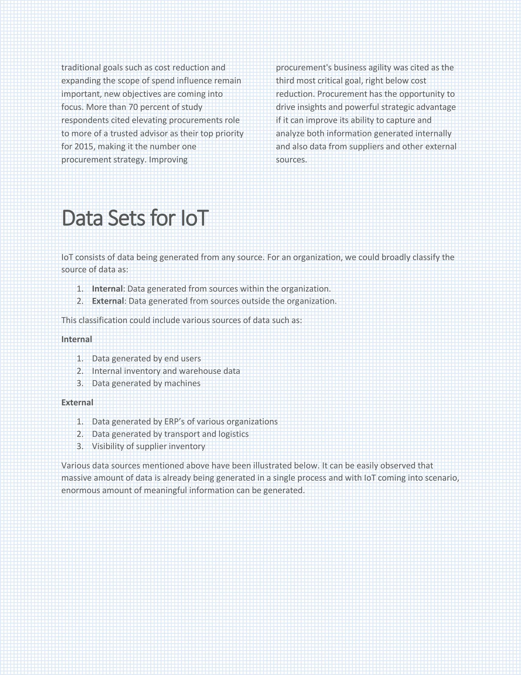 traditional goals such as cost reduction and
expanding the scope of spend influence remain
important, new objectives are coming into
focus. More than 70 percent of study
respondents cited elevating procurements role
to more of a trusted advisor as their top priority
for 2015, making it the number one
procurement strategy. Improving
procurement's business agility was cited as the
third most critical goal, right below cost
reduction. Procurement has the opportunity to
drive insights and powerful strategic advantage
if it can improve its ability to capture and
analyze both information generated internally
and also data from suppliers and other external
sources.
Data Sets for IoT
IoT consists of data being generated from any source. For an organization, we could broadly classify the
source of data as:
1. Internal: Data generated from sources within the organization.
2. External: Data generated from sources outside the organization.
This classification could include various sources of data such as:
Internal
1. Data generated by end users
2. Internal inventory and warehouse data
3. Data generated by machines
External
1. Data generated by ERP’s of various organizations
2. Data generated by transport and logistics
3. Visibility of supplier inventory
Various data sources mentioned above have been illustrated below. It can be easily observed that
massive amount of data is already being generated in a single process and with IoT coming into scenario,
enormous amount of meaningful information can be generated.
 