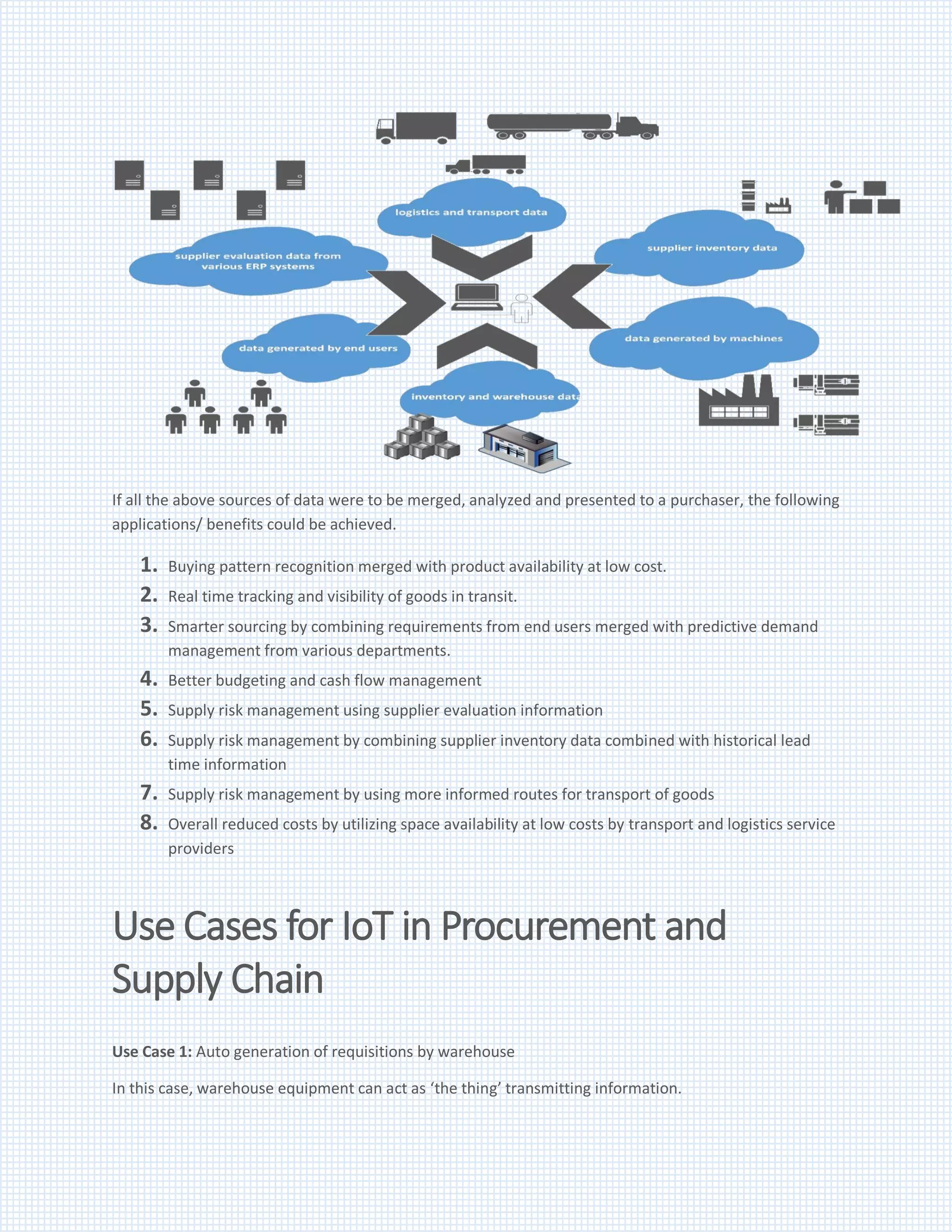 If all the above sources of data were to be merged, analyzed and presented to a purchaser, the following
applications/ benefits could be achieved.
1. Buying pattern recognition merged with product availability at low cost.
2. Real time tracking and visibility of goods in transit.
3. Smarter sourcing by combining requirements from end users merged with predictive demand
management from various departments.
4. Better budgeting and cash flow management
5. Supply risk management using supplier evaluation information
6. Supply risk management by combining supplier inventory data combined with historical lead
time information
7. Supply risk management by using more informed routes for transport of goods
8. Overall reduced costs by utilizing space availability at low costs by transport and logistics service
providers
Use Cases for IoT in Procurement and
Supply Chain
Use Case 1: Auto generation of requisitions by warehouse
In this case, warehouse equipment can act as ‘the thing’ transmitting information.
 