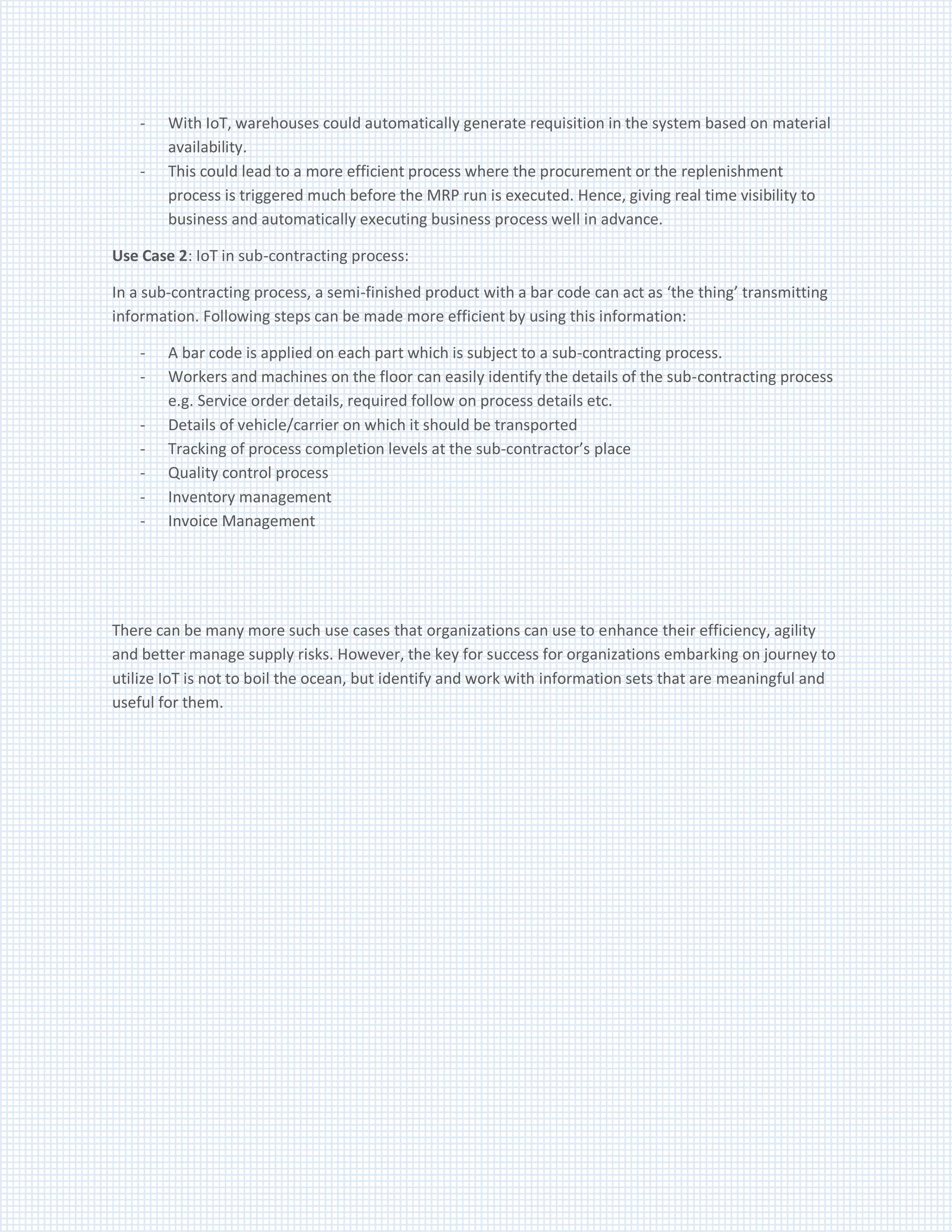 - With IoT, warehouses could automatically generate requisition in the system based on material
availability.
- This could lead to a more efficient process where the procurement or the replenishment
process is triggered much before the MRP run is executed. Hence, giving real time visibility to
business and automatically executing business process well in advance.
Use Case 2: IoT in sub-contracting process:
In a sub-contracting process, a semi-finished product with a bar code can act as ‘the thing’ transmitting
information. Following steps can be made more efficient by using this information:
- A bar code is applied on each part which is subject to a sub-contracting process.
- Workers and machines on the floor can easily identify the details of the sub-contracting process
e.g. Service order details, required follow on process details etc.
- Details of vehicle/carrier on which it should be transported
- Tracking of process completion levels at the sub-contractor’s place
- Quality control process
- Inventory management
- Invoice Management
There can be many more such use cases that organizations can use to enhance their efficiency, agility
and better manage supply risks. However, the key for success for organizations embarking on journey to
utilize IoT is not to boil the ocean, but identify and work with information sets that are meaningful and
useful for them.
 