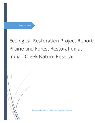 May 14, 2014
Ecological Restoration Project Report:
Prairie and Forest Restoration at
Indian Creek Nature Reserve
Marie Brake, Alyssa Lopez, and Georgina Simson
 