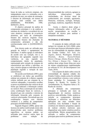 Hongyu, K., Sandanielo, V. L. M., Junior, G. J. O. Análise de Componentes Principais: resumo teórico, aplicação e interpretação.E&S -
Engineering and Science, (2016), 5:1.
84
E&S - Engineering and Science ISSN: 2358-5390DOI: 10.18607/ES20164053 Volume 1, Edição 5
linear de todas as variáveis originais, são
independentes entre si e estimados com o
propósito de reter, em ordem de estimação,
o máximo de informação, em termos da
variação total contida nos dados
(JOHNSON; WICHERN, 1998;
HONGYU, 2015).
O objetivo principal da análise de
componentes principais é o de explicar a
estrutura da variância e covariância de um
vetor aleatório, composto de p-variáveis
aleatórias, por meio de combinações
lineares das variáveis originais. Essas
combinações lineares são chamadas de
componentes principais e são não
correlacionadas entre si (SANDANIELO,
2008).
Esta técnica pode ser utilizada para
geração de índices e agrupamento de
indivíduos. A análise agrupa os indivíduos
de acordo com sua variação, isto é, os
indivíduos são agrupados segundo suas
variâncias, ou seja, segundo seu
comportamento dentro da população,
representado pela variação do conjunto de
características que define o indivíduo, ou
seja, a técnica agrupa os indivíduos de uma
população segundo a variação de suas
características.
De acordo com Kubrusly (2001), para
se estabelecer um índice que possibilite
ordenar um conjunto de n objetos, segundo
critério definido por um conjunto de m
variáveis adequadas, é necessário escolher
os pesos ou ponderações das variáveis de tal
forma que traduzam a informação contida
na variável. Para a construção de um índice
como combinação linear de variáveis, é
desejável que este contenha o máximo de
informação fornecida pelo conjunto de
variáveis selecionadas. Um método que cria
combinações lineares com máxima
variância é a análise de componentes
principais (SANDANIELO, 2008).
Segundo Regazzi (2000), apesar das
técnicas de análise multivariada terem sido
desenvolvidas para resolver problemas
específicos, as mesmas podem ser
utilizadas para resolver outros tipos de
problemas como redução da
dimensionalidade das variáveis, agrupar os
indivíduos (observações) pelas
similaridades, em diversas áreas do
conhecimento, por exemplo, agronomia,
fitotecnia, zootecnia, ecologia, biologia,
psicologia, medicina, engenharia florestal,
etc.
Assim, o objetivo deste artigo é
fornecer informações sobre a ACP que
auxilie pesquisadores na escolha e
utilização da técnica para analisar e
interpretar resultados.
MATERIAL E MÉTODOS
O conjunto de dados utilizado neste
(artigo) foi retirado do SAS (2008) sobre
um censo que forneceu informações sobre a
taxa de criminalidade de algumas cidades
dos Estados Unidos: New York, Los
Angeles, Detroit, Washington, Hartford,
Honolulu, Boston, Tueson,Portland,
Denver, Chicago, Atlanta, Houston, Dallas,
New Orleans e Kansas City . Todas as
análises deste artigo foram feitas por meio
de rotinas computacionais implementadas
no software R 3.0.1 (R Development Core
Team, 2014).
Um conjunto de dados sobre a taxa de
criminalidade de algumas cidades dos
Estados Unidos, citadas acima foi utilizado
para exemplificar a técnica e sete variáveis
foram estudadas: X1: Assassinato; X2:
Estupro; X3: Roubo; X4: Assalto; X5:
Arrombamento; X6: Pequenos furtos e X7:
Roubo de veículos.
A obtenção dos componentes
principais é realizada por meio da
diagonalização de matrizes simétricas
positivas semi-definidas. Então, podem-se
calcular os componentes principais
facilmente e utilizá-los em diferentes
aplicações nas mais variadas áreas
científicas. Esta facilidade é função da
existência de inúmeros programas capazes
de realizar cálculos matriciais para
diagonalizar uma matriz simétrica positiva
semi-definida. Muitos pesquisadores têm
utilizado a análise de componentes
principais para resolver problemas como da
 