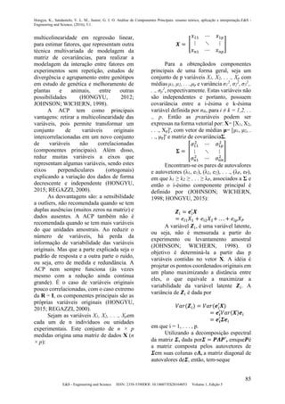 Hongyu, K., Sandanielo, V. L. M., Junior, G. J. O. Análise de Componentes Principais: resumo teórico, aplicação e interpretação.E&S -
Engineering and Science, (2016), 5:1.
85
E&S - Engineering and Science ISSN: 2358-5390DOI: 10.18607/ES20164053 Volume 1, Edição 5
multicolinearidade em regressão linear,
para estimar fatores, que representam outra
técnica multivariada de modelagem da
matriz de covariâncias, para realizar a
modelagem da interação entre fatores em
experimentos sem repetição, estudos de
divergência e agrupamento entre genótipos
em estudo de genética e melhoramento de
plantas e animais, entre outras
possibilidades (HONGYU, 2012;
JOHNSON; WICHERN, 1998).
A ACP tem como principais
vantagens: retirar a multicolinearidade das
variáveis, pois permite transformar um
conjunto de variáveis originais
intercorrelacionadas em um novo conjunto
de variáveis não correlacionadas
(componentes principais). Além disso,
reduz muitas variáveis a eixos que
representam algumas variáveis, sendo estes
eixos perpendiculares (ortogonais)
explicando a variação dos dados de forma
decrescente e independente (HONGYU,
2015; REGAZZI, 2000).
As desvantagens são: a sensibilidade
a outliers, não recomendada quando se tem
duplas ausências (muitos zeros na matriz) e
dados ausentes. A ACP também não é
recomendada quando se tem mais variáveis
do que unidades amostrais. Ao reduzir o
número de variáveis, há perda da
informação de variabilidade das variáveis
originais. Mas que a parte explicada seja o
padrão de resposta e a outra parte o ruído,
ou seja, erro de medida e redundância. A
ACP nem sempre funciona (às vezes
mesmo com a redução ainda continua
grande). É o caso de variáveis originais
pouco correlacionadas, com o caso extremo
da R = I, os componentes principais são as
próprias variáveis originais (HONGYU,
2015; REGAZZI, 2000).
Sejam as variáveis X1, X2, . . ., Xpem
cada um de n indivíduos ou unidades
experimentais. Este conjunto de n × p
medidas origina uma matriz de dados X (n
× p):
𝑿 = [
𝑥11 ⋯ 𝑥1𝑝
⋮ ⋱ ⋮
𝑥 𝑛1 ⋯ 𝑥 𝑛𝑝
]
Para a obtençãodos componentes
principais de uma forma geral, seja um
conjunto de p variáveis X1, X2, . . ., Xp com
médias μ1, μ2, . . .,μp e variância σ1
2
, σ2
2
, σ3
2
,.
. ., σp
2
, respectivamente. Estas variáveis não
são independentes e portanto, possuem
covariância entre a i-ésima e k-ésima
variável definida por σik, para i ≠ k = 1,2, . .
., p. Então as pvariáveis podem ser
expressas na forma vetorial por: X= [X1, X2,
. . ., Xp]', com vetor de médias μ= [μ1, μ2, .
. ., μp]' e matriz de covariânciaΣ.
𝚺 = [
𝜎11
2
⋯ 𝜎1𝑝
2
⋮ ⋱ ⋮
𝜎 𝑛1
2
⋯ 𝜎 𝑛𝑛
2
]
Encontram-se os pares de autovalores
e autovetores (λ1, e1), (λ2, e2), . . ., (λP, eP),
em que λ1 ≥ λ2 ≥ . . . ≥ λP, associados a Σ e
então o i-ésimo componente principal é
definido por (JOHNSON; WICHERN,
1998; HONGYU, 2015):
𝒁𝑖 = 𝒆𝑖
′
𝑿
= 𝑒𝑖1 𝑋1 + 𝑒𝑖2 𝑋2+ . . . + 𝑒𝑖𝑝 𝑋 𝑃
A variável 𝒁𝑖, é uma variável latente,
ou seja, não é mensurada a partir do
experimento ou levantamento amostral
(JOHNSON; WICHERN, 1998). O
objetivo é determiná-la a partir das p
variáveis contidas no vetor X. A idéia é
projetar os pontos coordenados originais em
um plano maximizando a distância entre
eles, o que equivale a maximizar a
variabilidade da variável latente 𝒁𝑖. A
variância de 𝒁𝑖 é dada por
𝑉𝑎𝑟(𝒁𝑖) = 𝑉𝑎𝑟(𝒆𝑖
′
𝑿)
= 𝒆𝒊
′
𝑉𝑎𝑟(𝑿)𝒆𝑖
= 𝒆𝒊
′
𝜮𝒆𝑖
em que i = 1, . . . , p.
Utilizando a decomposição espectral
da matriz 𝜮, dada por𝜮 = 𝑷𝜦𝑷′, emque𝑷é
a matriz composta pelos autovetores de
𝜮em suas colunas e𝜦, a matriz diagonal de
autovalores de𝜮, então, tem-seque
 