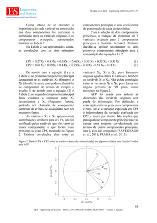 Hongyu, et al, E&S - Engineering and Science 2015, 5:1
88
E&S - Engineering and Science ISSN: 2358-5390 DOI: 10.18607/ES20165053 Volume 1, Edição 5
Como intuito de se entender a
importância de cada variável na construção
dos dois componentes foi calculado a
correlação entre as variáveis originais e os
componentes principais, apresentados
também na Tabela 2.
Na Tabela 2, são apresentados, ainda,
as correlações com os dois primeiros
componentes principais e seus coeficientes
de ponderação de cada característica.
Com a seleção de dois componentes
principais, a redução da dimensão de 7
variáveis originais para 2 componentes
principais é bastante razoável. Portanto
decidiu-se utilizar unicamente os dois
primeiros componentes principais para a
composição das equações 1 e 2.
CP1 = 0.27X1 + 0.43X2 + 0.38X3 + 0.46X4 + 0.39 X5 + 0.35 X6 + 0.31X7 (1)
CP2 = 0.61X1 + 0.09X2 + 0.14X3 + 0.29X4 - 0.39X5 - 0.59 X6 - 0.11X7 (2)
De acordo com a equação (1) e a
Tabela 2, no primeiro componente principal
destacaram-se as variáveis X2 (Estupro) e
X4 (Assalto) e neste caso pode-se chamá-lo
de componente de crimes de estupro e
assalto. E de acordo com a equação (2) e
Tabela 2, no segundo componente principal
ficou evidente o contraste entre X1
(assassinato) e X6 (Pequenos furtos),
podendo ser chamado de componente
contraste de crimes de assassinato com (e)
pequenos furtos.
As variáveis X2 e X4 apresentaram
contribuições similares para o CP1, isto foi
verificado pelas variáveis que têm vetor de
maior comprimento e que foram mais
próximas ao eixo CP1, mostrado na Figura
2. Existem correlações altas entre as
variáveis X2, X3 e X4, pois formaram
ângulos agudos entres as variáveis, também
as variáveis X5 e X6. Não existe correlação
entre as variáveis X1 e X6, pois forma um
ângulo próximo de 90 graus, como
mostrado na Figura 2.
ACP foi usada para reduzir as
dimensões das variáveis originais sem
perda de informação. Por definição, a
correlação entre os principais componentes
é zero, isto é, a variação explicada em CP1
é independente da variação explicada em
CP2 e assim por diante. Isto implica que
para qualquer componente principal não vai
causar uma resposta correlacionada em
termos de outros componentes principais,
isto é, eles são ortogonais (SAVEGNAGO
et. al., 2011; FRAGA et al., 2015).
Figura 2. Biplot CP1 × CP2 sobre as variáveis (taxa de criminalidade) em algumas cidades dos Estados Unidos
pela ACP
 
